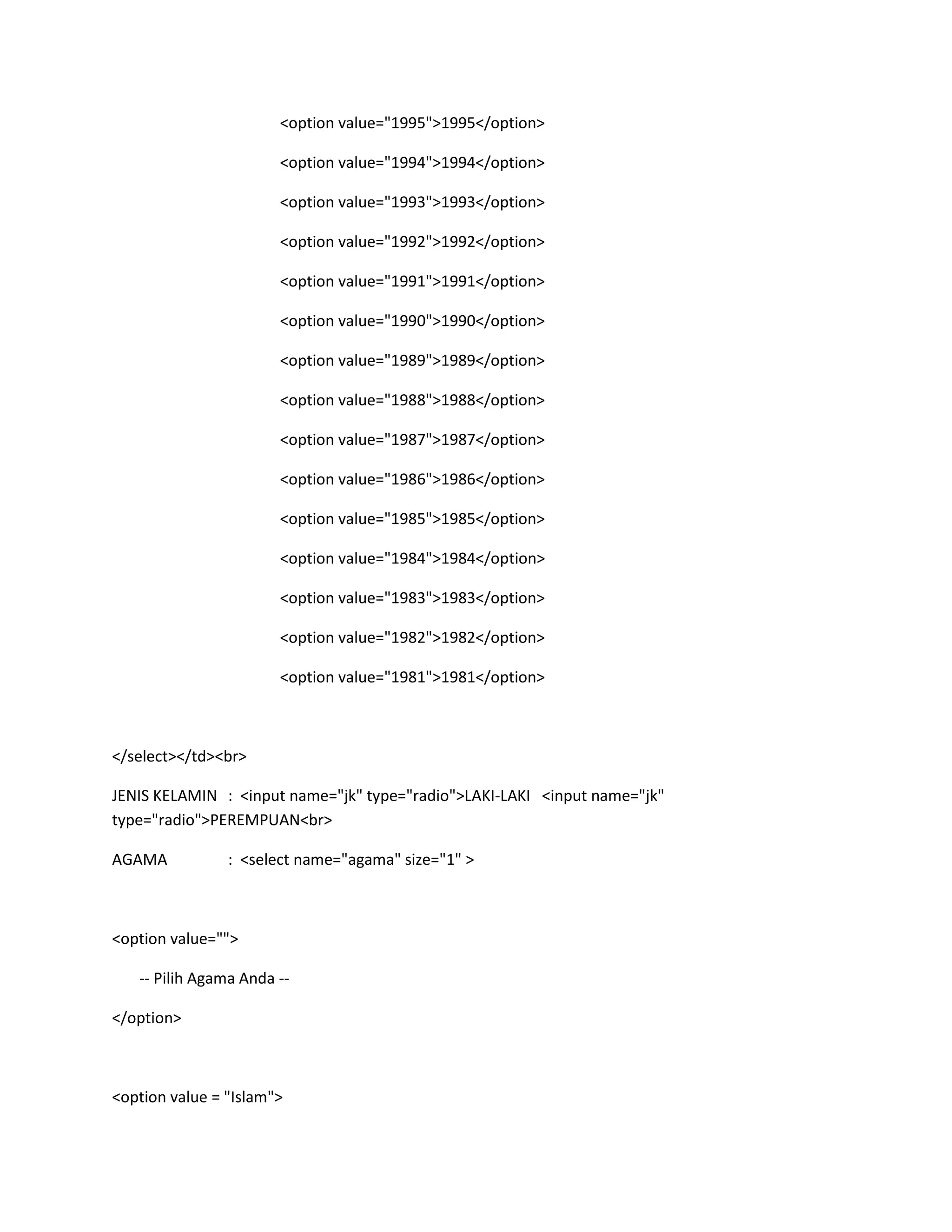 <option value="1995">1995</option>
<option value="1994">1994</option>
<option value="1993">1993</option>
<option value="1992">1992</option>
<option value="1991">1991</option>
<option value="1990">1990</option>
<option value="1989">1989</option>
<option value="1988">1988</option>
<option value="1987">1987</option>
<option value="1986">1986</option>
<option value="1985">1985</option>
<option value="1984">1984</option>
<option value="1983">1983</option>
<option value="1982">1982</option>
<option value="1981">1981</option>
</select></td><br>
JENIS KELAMIN : <input name="jk" type="radio">LAKI-LAKI <input name="jk"
type="radio">PEREMPUAN<br>
AGAMA : <select name="agama" size="1" >
<option value="">
-- Pilih Agama Anda --
</option>
<option value = "Islam">
 