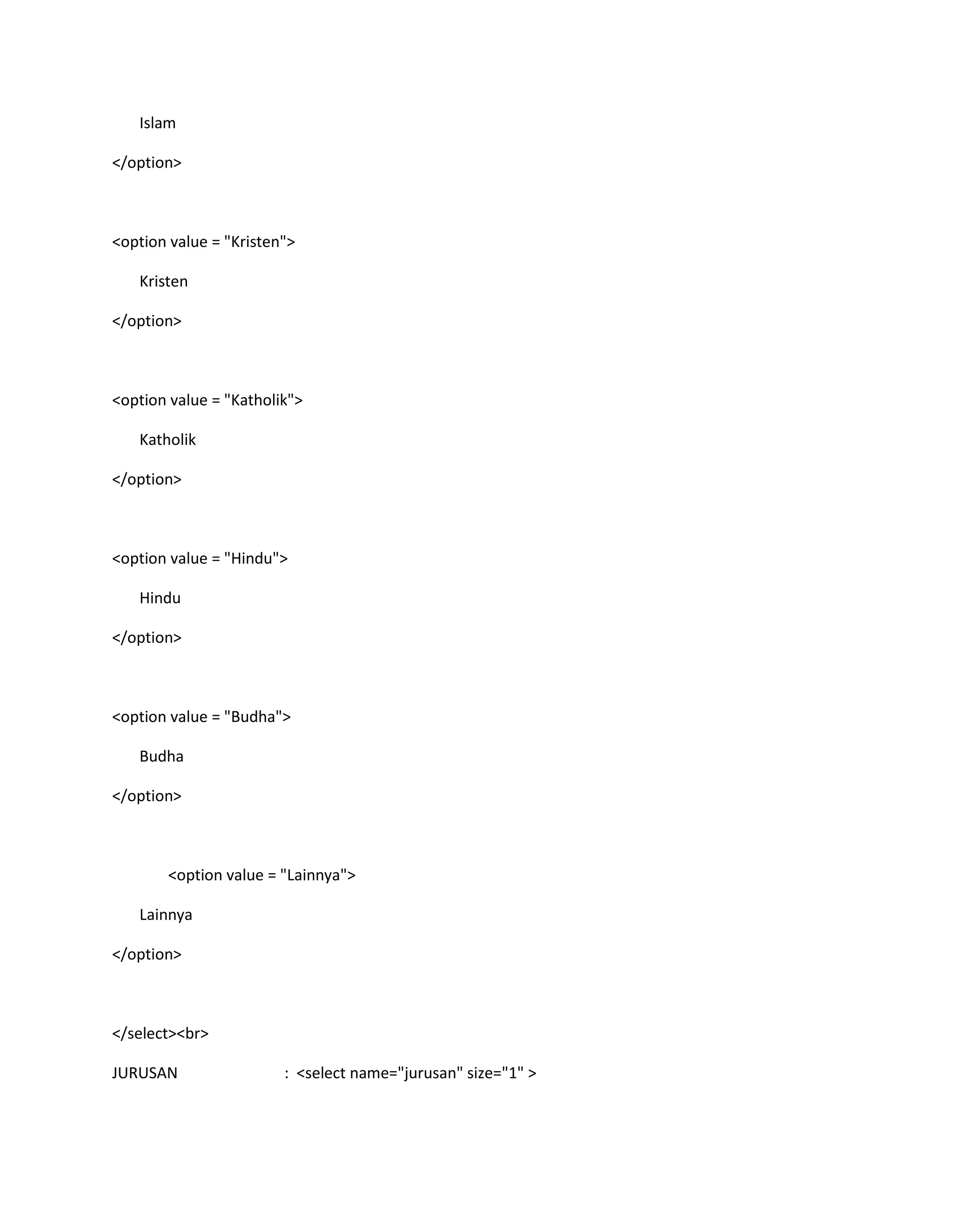 Islam
</option>
<option value = "Kristen">
Kristen
</option>
<option value = "Katholik">
Katholik
</option>
<option value = "Hindu">
Hindu
</option>
<option value = "Budha">
Budha
</option>
<option value = "Lainnya">
Lainnya
</option>
</select><br>
JURUSAN : <select name="jurusan" size="1" >
 