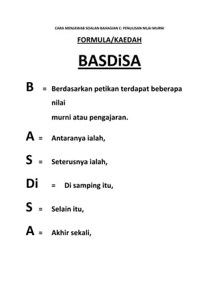 CARA MENJAWAB SOALAN BAHAGIAN C: PENULISAN NILAI MURNI
FORMULA/KAEDAH
BASDiSA
B = Berdasarkan petikan terdapat beberapa
nilai
murni atau pengajaran.
A = Antaranya ialah,
S = Seterusnya ialah,
Di = Di samping itu,
S = Selain itu,
A = Akhir sekali,
 