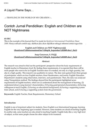 6/7/2014 Contoh Jurnal Pendidikan: English and Children are NOT Nightmares | A Liquid Flame Says...
https://mropik.wordpress.com/2012/12/03/contoh-jurnal/ 1/12
A Liquid Flame Says…
..:: TRAVELING IN THE WORLD OF MY CREATION ::..
Contoh Jurnal Pendidikan: English and Children are
NOT Nightmares
03 DEC
This is the example of the Journal that I’ve made for Konfrensi Internasional Pendidikan Dasar
2009. Hanya sebuah contoh saja, silahkan jika akan dijadikan sebagai referensi untuk tugas kita .
English and Children are NOT Nightmares[1]
(/konfrensi%20internasional/mr%20opik_kopendas%202009.doc#_ftn1)
Asep Gunawan, S. Pd.[2]
(/konfrensi%20internasional/mr%20opik_kopendas%202009.doc#_ftn2)
Abstract
The research was aimed to find out the participants’ perspective about the basic requirements of
English teacher in Elementary level. By finding these requirements, it is expected that there will be
more people who want to be an English Teachers since it is needed, not only in a high quantity, but
also in a high quality. This research was qualitative in nature. The data were gained from three groups
of participants, which are four English teachers, three Headmasters, and twenty English Education
Department’s students using observation, interview, and questionnaire. Then, the data was analyzed
using Triangulation method. The findings showed that the participants highlighted seven
requirements of English teachers, which are (1) understand about the management of learning, (2)
understand about young learners’ characteristics, (3) having good personal characteristics, (4) having
willingness to teach English, (5) having an educational background, (6) having a supporting system
from school, and (7) having a supporting system from the government.
Keywords: English Teacher, Basic Requirements, Elementary School
Introduction
English is one of important subject for students. Since English is an International language, learning
English for the very beginning ages is needed. However, some students are afraid of learning English.
In another side, some teachers are also afraid to teaching English. English looks like a very high level
of subject, so that some people choose the other subject to be mastered.
Another focus of this research is elementary school. As we know, elementary level is the first stage of
 
