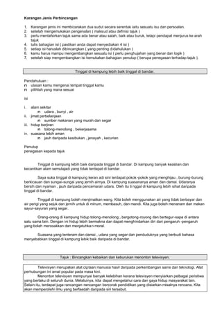 Karangan Jenis Perbincangan

1. Karangan jenis ini membicarakan dua sudut secara serentak iaitu sesuatu isu dan persoalan.
2. setelah mengemukakan pengenalan ( maks ud atau definisi tajuk )
3. perlu mentafsirkan tajuk sama ada benar atau salah, baik atau buruk, tetapi pendapat menjurus ke arah
   tajuk
4. tulis bahagian isi ( pastikan anda dapat menyediakan 4 isi )
5. setiap isi haruslah dibincangkan ( yang penting d idahulukan )
6. kamu harus mampu mengembangkan sesuatu isi ( perlu penghujahan yang benar dan logik )
7. setelah siap mengembangkan isi kemukakan bahagian penutup ( berupa penegasan terhadap tajuk ).


                             Tinggal di kampung lebih baik tinggal di bandar.

Pendahuluan :
n ulasan kamu mengenai tempat tinggal kamu
n pilihlah yang mana sesuai

isi

i.   alam sekitar
         n udara , bunyi , air
ii. jimat perbelanjaan
         n sumber makanan yang murah dan segar
iii. hidup berjiran
         n tolong-menolong , bekerjasama
iv. suasana lebih aman
         n jauh daripada kesibukan , jenayah , kecurian

Penutup
penegasan kepada tajuk


        Tinggal di kampung lebih baik daripada tinggal di bandar. Di kampung banyak keaslian dan
kecantikan alam semulajadi yang tidak terdapat di bandar.

         Saya suka tinggal di kampung keran adi sini terdapat pokok -pokok yang menghijau , burung-burung
berkicauan dan sungai-sungai yang jernih airnya. Di kampung suasananya aman dan damai. Udaranya
bersih dan nyaman , jauh daripada pencemaran udara. Oleh itu ti nggal di kampung lebih sihat daripada
tinggal di bandar.

         Tinggal di kampung boleh menjimatkan wang. Kita boleh menggunakan air yang tidak berbayar dan
air perigi yang sejuk dan jernih untuk di minum, membasuh, dan mandi. Kita juga boleh menanam dan makan
sayur-sayuran yang segar.

       Orang-orang di kampung hidup tolong-menolong , bergotong-royong dan bertegur-sapa di antara
satu sama lain. Dengan ini hidup lebih bermakna dan dapat menghindarkan diri dari pengaruh -pengaruh
yang boleh merosakkan dan menjatuhka n moral.

      Suasana yang tenteram dan damai , udara yang segar dan penduduknya yang berbudi bahasa
menyebabkan tinggal di kampung lebik baik daripada di bandar.



                    Tajuk : Bincangkan kebaikan dan keburukan menonton televisyen.

         Televisyen merupakan alat ciptaan manusia hasil daripada perkembangan sains dan teknologi. Alat
perhubungan ini amat popular pada masa kini.
         Menonton televisyen mempunyai banyak kelebihan kerana televisyen menyiarkan pelbagai peristiwa
yang berlaku di seluruh dunia. Melaluinya, kita dapat mengetahui cara dan gaya hidup masyarakat lain.
Selain itu, terdapat juga rancangan-rancangan bercorak pendidikan yang disiarkan misalnya rencana. Kita
akan memperolehi ilmu yang berfaedah daripada siri tersebut.
 