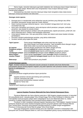 Namun begitu, menonton televisyen juga boleh melalaikan dan membuang masa di depan televisyen
terutamanya pelajar-pelajar. Mereka lebih suka menghabiskan masa di depan televisyen tanpa
menghiraukan pelajaran.
        Kesimpulannya, kita boleh menonton televisyen tetapi mesti mengetahui batas -batas kerana
televisyen mempunyai kebaikan dan keburukan.

Karangan Jenis Laporan.

•   Karangan jenis ini menghendaki anda melaporkan sesuatu peristiwa yang didengar atau dilihat.
•   Hendaklah disampaikan dengan tepat dan mudah difahami.
•   Dalam membuat karangan berbentuk laporan , kamu hendaklah menggunakan butir -butir yang
    munasabah atau lojik.
•   Kamu perlu memastikan jenis laporan, sama ada laporan aktiviti persatuan, perayaan, sambutan,
    perasmian, atau lawatan ke sesuatu tempat.
•   Untuk laporan aktiviti persatuan sertakan nama ahli jawatankuasa, sejarah penubuhan, jumlah ahli, dan
    aktiviti sepanjang tahun. Pelapor mesti berjawatan setiausaha.
•   Untuk laporan lawatan pula , tulis apa yang dilihat, dirasa, dan dialami serta kesan lawatan terhadap
    pembelajaran.
•   Penulisan mengikut perkembangan peristiwa, yang dahulu didahulukan.
•   Gunakan bahasa yang ringkas dan padat

Tajuk Laporan :     Ditulis dengan huruf besar pada setiap awal kata dan digaris.
                    atau ditulis dengan huruf besar semuanya. Tajuk hendaklah ditulis ditengah -tengah.
                    Boleh ditulis dalam dua barid jika tajuk tertalu panjang.
Isi Laporan   :     Bermula dengan pendahuluan dan diakhiri dengan penutup.
Pengakuan pelapor: Ditulis di sebelah kiri selepas perenggan terskhir.
Tarikh        :     Ditulis di sebelah kanan laporan,setentang dengan pengakuan pelapor.
Tandatangan pelapor Ditulis di sebelah kiri bahagian bawah selepas pengakuan pelapor.
Nama Pelapor :      Ditulis dengan huruf besar di dalam kurungan selepas tandatangan.
Jawatan Pelapor :   Ditulis di sudut kiri bahagian bawah laporan dan dibubuh tanda koma di
                    hujungnya .
Seterusnya          ditulis nama persatuan yang diwakili

Contoh Karangan Laporan.
Tajuk : Andaikan bahawa anda setiausaha sesuatu persatuan di sekolah anda.Anda dikehendaki
menyediakan laporan tentang kegiatan -kegiatan yang telah dijalankan oleh persatuan tersebut .Sediakan
laporan itu selengkapnya.
Rangka:
1.Pendahuluan:
penubuhan persatuan-anggota persatuan-tujuan penubuhan
2.Isi
a)       kegiatan-peraduan menulis esei tentang sains-pemenang
b)       ceramah -pensyarah dari USM
c)       gotong-royong-membersihkan kawasan sekolah
d)       lawatan ke Taman Ular
3.Penutup
-berterima kasih kepada guru penasihat.

KARANGAN

            Laporan Kegiatan Persatuan Matematik Dan Sains Sekolah Kebangsaan Darau .

       Persatuan Matematik dan Sains dibentuk pada tahun 1982.Anggota -anggota persatuan ini berjumlah
60 orang.Mereka terdiri daripada pelajar Tahun Empat hingga Tahun Enam.Persatuan ini dibentuk untuk
meningkatkan taraf pencapaian pelajar dalam matapelajaran Sa ins dan Matematik.Selain itu ,melalui
persatuan ini,pelajar dapat bertukar -tukar pendapat tentang pelajaran masing -masing.
       Persatuan ini telah menjalakan beberapa kegiatan sepanjang tahun 1995.Kegiatan -kegiatan tersebut
berbentuk akademik dan bukan akademik.Kegiatan pertama yang kami jalankan ialah …      Peraduan Menulis
Esei Tentang Sains…  .Sambutan yang diberikan terhadap peraduan ini adalah sangat menggalakkan.
Peraduan ini dimenangi oleh Suriani Mat Zin,pelajar Tahun Enam Mawar.
       Kami juga menganjurkan ceramah tentang sains dan matematik .Ceramah ini disampaikan oleh
pensyarah dari Universiti Malaysia.Selain itu ,kami turut mengadakan gotong -royong membersihkan kawasan
 
