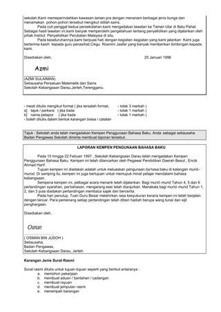 sekolah.Kami memeperindahkan kawasan taman pra dengan menanam berbagai jenis bunga dan
menamakan pohon-pohon tersebut mengikut istilah sains.
        Pada cuti penggal kedua persekolahan,kami mengadakan lawatan ke Taman Ular di Batu Pahat.
Sebagai hasil lawatan ini,kami banyak memperolehi pengetahuan tentang penyelidikan yang dijalankan oleh
pihak Institut Penyelidikan Perubatan Malaysia di situ.
        Pada keseluruhannya,kami berpuas hati dengan kegiatan -kegiatan yang kami jalankan .Kami juga
berterima kasih kepada guru penasihat,Cikgu Rosmini Jaafar yang banyak memberikan bimbingan kepada
kami.

Disediakan oleh,                                                           25 Januari 1996


      Azmi
_______________
(AZMI SULAIMAN)
Setiausaha Persatuan Matematik dan Sains
Sekolah Kebangsaan Darau,Jerteh,Terengganu.



- mesti ditulis mengikut format ( jika tersalah format,   - tolak 3 markah )
a] tajuk / perkara ( jika tiada                           - tolak 1 markah )
b] nama pelapor ( jika tiada                              - tolak 1 markah )
- boleh ditulis dalam bentuk karangan biasa / catatan


Tajuk : Sekolah anda telah mengadakan Kempen Penggunaan Bahasa Baku. Anda sebagai setiausaha
Badan Pengawas Sekolah diminta membuat laporan tersebut.

                                 LAPORAN KEMPEN PENGUNAAN BAHASA BAKU

        Pada 15 hingga 22 Febuari 1997 , Sekolah Kebangsaan Darau telah mengadakan Kempen
Penggunaan Bahasa Baku. Kempen ini telah dilancarkan oleh Pegawai Pendidikan Daerah Besut , Encik
Ahmad Harif.
        Tujuan kempen ini diadakan adalah untuk meluaskan pengunaan ba hasa baku di kalangan murid-
murod. Di samping itu, kempen ini juga bertujuan untuk memupuk minat pelajar mendalami bahasa
kebangsaan.
        Sempena kempen ini, pelbagai acara menarik telah dijalankan. Bagi murid -murid Tahun 4, 5 dan 6
pertandingan syarahan, perbahasan, mengarang esei telah dianjurkan. Manakala bagi murid -murid Tahun 1,
2, dan 3 pula diadakan pertandingan membaca sajak dan bercerita.
        Pada hari penutup, Tuan Guru Besar melahirkan rasa kesyukuran kerana kempen ini telah berjalan
dengan lancar. Para pemenang setiap pertandingan telah diberi hadiah berupa wang tunai dan sijil
penghargaan.

Disediakan oleh,



 Osman
( OSMAN BIN JUSOH )
Setiausaha,
Badan Pengawas,
Sekolah Kebangsaan Darau, Jerteh.

Karangan Jenis Surat Rasmi

Surat rasmi ditulis untuk tujuan-tujuan seperti yang berikut antaranya :
        a. memohon pekerjaan
        b. membuat aduan / bantahan / cadangan
        c. membuat rayuan
        d. membuat jemputan rasmi
        e. menempah barangan
 