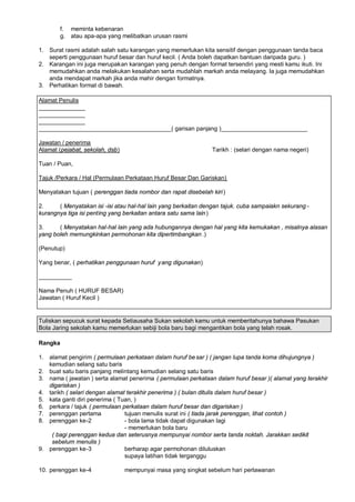 f. meminta kebenaran
        g. atau apa-apa yang melibatkan urusan rasmi

1. Surat rasmi adalah salah satu karangan yang memerlukan kita sensitif dengan penggunaan tanda baca
   seperti penggunaan huruf besar dan huruf kecil. ( Anda boleh dapatkan bantuan daripada guru. )
2. Karangan ini juga merupakan karangan yang penuh dengan format tersendiri yang mesti kamu ikuti. Ini
   memudahkan anda melakukan kesalahan serta mudahlah markah anda melayang. Ia juga memudahkan
   anda mendapat markah jika anda mahir dengan formatnya.
3. Perhatikan format di bawah.

Alamat Penulis
______________
______________
______________
________________________________________( garisan panjang )__________________________

Jawatan / penerima
Alamat (pejabat, sekolah, dsb)                                  Tarikh : (selari dengan nama negeri)

Tuan / Puan,

Tajuk /Perkara / Hal (Permulaan Perkataan Huruf Besar Dan Gariskan)

Menyatakan tujuan ( perenggan tiada nombor dan rapat disebelah kiri )

2.     ( Menyatakan isi -isi atau hal-hal lain yang berkaitan dengan tajuk. cuba sampaiakn sekurang -
kurangnya tiga isi penting yang berkaitan antara satu sama lain )

3.     ( Menyatakan hal-hal lain yang ada hubungannya dengan hal yang kita kemukakan , misalnya alasan
yang boleh memungkinkan permohonan kita dipertimbangkan .)

(Penutup)

Yang benar, ( perhatikan penggunaan huruf y ang digunakan)

__________

Nama Penuh ( HURUF BESAR)
Jawatan ( Huruf Kecil )


Tuliskan sepucuk surat kepada Setiausaha Sukan sekolah kamu untuk memberitahunya bahawa Pasukan
Bola Jaring sekolah kamu memerlukan sebiji bola baru bagi mengantikan bola yang telah rosak.

Rangka

1. alamat pengirim ( permulaan perkataan dalam huruf be sar ) ( jangan lupa tanda koma dihujungnya )
   kemudian selang satu baris
2. buat satu baris panjang melintang kemudian selang satu baris
3. nama ( jawatan ) serta alamat penerima ( permulaan perkataan dalam huruf besar )( alamat yang terakhir
   digariskan )
4. tarikh ( selari dengan alamat terakhir penerima ) ( bulan ditulis dalam huruf besar )
5. kata ganti diri penerima ( Tuan, )
6. perkara / tajuk ( permulaan perkataan dalam huruf besar dan digariskan )
7. perenggan pertama            tujuan menulis surat ini ( tiada jarak perenggan, lihat contoh )
8. perenggan ke-2               - bola lama tidak dapat digunakan lagi
                                - memerlukan bola baru
    ( bagi perenggan kedua dan seterusnya mempunyai nombor serta tanda noktah. Jarakkan sedikit
    sebelum menulis )
9. perenggan ke-3               berharap agar permohonan diluluskan
                                supaya latihan tidak terganggu

10. perenggan ke-4               mempunyai masa yang singkat sebelum hari perlawanan
 