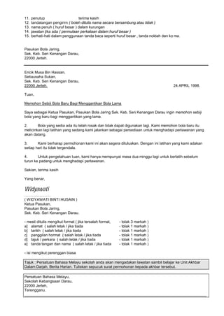 11.   penutup                     terima kasih
12.   tandatangan pengirim ( boleh ditulis nama secara bersambung atau tidak )
13.   nama penuh ( huruf besar ) dalam kurungan
14.   jawatan jika ada ( permulaan perkataan dalam huruf besar )
15.   berhati-hati dalam penggunaan tanda baca seperti huruf besar , tanda noktah dan ko ma.


Pasukan Bola Jaring,
Sek. Keb. Seri Kenangan Darau,
22000 Jerteh.


Encik Musa Bin Hassan,
Setiausaha Sukan,
Sek. Keb. Seri Kenangan Darau,
22000 Jerteh.                                                                           24 APRIL 1998.

Tuan,

Memohon Sebiji Bola Baru Bagi Menggantikan Bola Lama

Saya sebagai Ketua Pasukan, Pasukan Bola Jaring Sek. Keb. Seri Kenangan Darau ingin memohon sebiji
bola yang baru bagi menggantikan yang lama.

2.      Bola yang sedia ada itu telah rosak dan tidak dapat digunakan lagi. Kami memohon bola baru itu
melicinkan lagi latihan yang sedang kami jalankan sebagai persediaan untuk menghadapi perlawanan yang
akan datang.

3.      Kami berharap permohonan kami ini akan segera diluluskan. Dengan ini latihan yang kami adakan
setiap hari itu tidak tergendala.

4.      Untuk pengetahuan tuan, kami hanya mempunyai masa dua minggu lagi untuk berlatih sebelum
turun ke padang untuk menghadapi perlawanan.

Sekian, terima kasih

Yang benar,

Widyawati
( WIDYAWATI BINTI HUSAIN )
Ketua Pasukan,
Pasukan Bola Jaring,
Sek. Keb. Seri Kenangan Darau.

- mesti ditulis mengikut format ( jika tersalah format,   - tolak 3 markah )
a] alamat ( salah letak / jika tiada                      - tolak 1 markah )
b] tarikh ( salah letak / jika tiada                      - tolak 1 markah )
c] panggilan hormat ( salah letak / jika tiada            - tolak 1 markah )
d] tajuk / perkara ( salah letak / jika tiada             - tolak 1 markah )
e] tanda tangan dan nama ( salah letak / jika tiada       - tolak 1 markah )

- isi mengikut perenggan biasa

Tajuk : Persatuan Bahasa Melayu sekolah anda akan mengadakan lawatan sambil belajar ke Unit Akhbar
Dalam Darjah, Berita Harian. Tuliskan sepucuk surat permohonan kepada akhbar tersebut.

Persatuan Bahasa Melayu,
Sekolah Kebangsaan Darau,
22000 Jerteh,
Terengganu.
_______________________________________________________________________________________
 