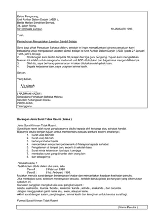 Ketua Pengarang,
Unit Akhbar Dalam Darjah ( ADD ) ,
Berita Harian Sendirian Berhad,
31, Jalan Riong,
59100 Kuala Lumpur.                                                            10 JANUARI 1997.

Tuan,

Permohonan Mengadakan Lawatan Sambil Belajar

Saya bagi pihak Persatuan Bahasa Melayu sekolah ini ingin memaklumkan bahawa persatuan kami
bercadang untuk mengadakan lawatan sambil belajar ke Unit Akhbar Dalam Darjah ( ADD ) pada 27 Januari
1997, jam 9.30 pagi.
2.      Rombongan kami terdiri daripada 30 pe lajar dan tiga guru pengiring. Tujuan kami mengadakan
lawatan ini adalah untuk mengetahui matlamat unit ADD ditubuhkan dan bagaimana mengendalikannya.
3.      Oleh itu, saya berharap permohonan ini akan diluluskan oleh pihak tuan.
4.      Segala kerjasama tuan, saya ucapkan terima kasih.

Sekian.

Yang benar,

  Nazimah
              ..
( NAZIMAH NAZIM )
Setiausaha Persatuan Bahasa Melayu,
Sekolah Kebangsaan Darau,
22000 Jerteh,
Terengganu.



Karangan Jenis Surat Tidak Rasmi ( biasa )

Jenis Surat Kiriman Tidak Rasmi:
Surat tidak rasmi ialah surat yang biasanya ditulis kepada ahli keluarga atau sahabat handai.
Biasanya ditulis dengan tujuan unttuk memberitahu sesuatu perkara seperti antaranya ;
         1. Surat ucap tahniah
         2. Surat ucap takziah
         3. bertanya khabar berita
         4. menceritakan empat-tempat menarik di Malaysia kepada sahabat
         5. Pengalaman di tempat baru seperti di sekolah baru
         6. Surat minta kebenaran ibu bapa / penjaga
         7. membalas surat yang dihantar oleh orang lain
         8. dan sebagainya

Tahukah kamu ?
Tarikh boleh ditulis dalam dua cara, iaitu
         Cara A :        8 Februari 1998.
         Cara B :        8 hb. Februari, 1998.
Mulakan menulis surat dengan bertanyakan khabar dan menceritakan keadaan kesihatan penulis.
Jika membalas surat, sebelum menanyakan sesuatu , terlebih dahulu jawab pe rtanyaan yang dikemukkan
sebelum ini.
Gunakan panggilan mengikut usia atau pangkat seperti :
nenda, ayahanda , ibunda / bonda , kakanda / kanda , adinda , anakanda , dan cucunda.
Jangan menggunakan ganti nama aku, awak, ataupun kamu.
Akhiri surat dengan salam, penghargaan, terima kasih dan keinginan untuk berutus surat lagi.

Format Surat Kiriman Tidak Rasmi

                                                                                     ( Nama Penulis )............
 
