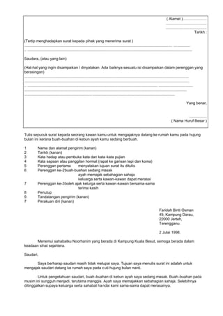 ( Alamat ).......................
                                                                                                                                        .......................................
                                                                                                                                        .......................................
                                                                                                                                                                   Tarikh :

(Tertip menghadapkan surat kepada pihak yang menerima surat )
.............................................................................................................................................. ................
.. ..............................................................................................................................................................

Saudara, (atau yang lain)

(Hal-hal yang ingin disampaikan / dinyatakan. Ada baiknya sesuatu isi disampaikan dalam perenggan yang
berasingan)
..............................................................................................................................................................
..............................................................................................................................................................
.. ............................................................................................................................. .................................
............................................................................................................................................................
................................................................. ...............................................................................

                                                                                                                                                           Yang benar,


                                                                                                                                                      .................
                                                                                                                                             ( Nama Huruf Besar )


Tulis sepucuk surat kepada seorang kawan kamu untuk mengajaknya datang ke rumah kamu pada hujung
bulan ini kerana buah-buahan di kebun ayah kamu sedang berbuah.

1           Nama dan alamat pengirim (kanan)
2           Tarikh (kanan)
3           Kata hadap atau pembuka kata dan kata -kata pujian
4           Kata sapaan atau panggilan hormat (rapat ke garisan tepi dan koma)
5           Perenggan pertama      menyatakan tujuan surat itu ditulis
6           Perenggan ke-2 buah-buahan sedang masak
                                   ayah memajak sebahagian sahaja
                                   keluarga serta kawan-kawan dapat merasai
7           Perenggan ke-3 boleh ajak kelurga serta kawan-kawan bersama-sama
                                   terima kasih
8           Penutup
9           Tandatangan pengirim (kanan)
7           Perakuan diri (kanan)

                                                                                                                                 Faridah Binti Osman
                                                                                                                                 49, Kampung Darau,
                                                                                                                                 22000 Jerteh,
                                                                                                                                 Terengganu.

                                                                                                                                 2 Julai 1998.

       Menemui sahabatku Noorhanim yang berada di Kampung Kuala Besut, semoga berada dalam
keadaan sihat sejahtera.

Saudari,

       Saya berharap saudari masih tidak melupai saya. Tujuan saya menulis surat ini adalah untuk
mengajak saudari datang ke rumah saya pada c uti hujung bulan nanti.

        Untuk pengetahuan saudari, buah-buahan di kebun ayah saya sedang masak. Buah -buahan pada
musim ini sungguh menjadi, terutama manggis. Ayah saya memajakkan sebahagian sahaja. Selebihnya
ditinggalkan supaya keluarga serta sahabat ha ndai kami sama-sama dapat merasainya.
 