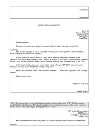 Sahabatmu,



                                                                                            (Yusni Amran)



                                        SURAT MINTA KEBENARAN


                                                                                                 Dorm C,
                                                                                         Asrama Perkaya,
                                                                                          22300 Dungun,
                                                                                             Terengganu.
                                                                                             14 Mei 1997.

           Assalamualaikum.

           Menemui ayahanda yang dikasihi, semoga berada di dalam lindungan rahmat Ilahi.

Ayahanda,
        Apa khabar keluarga di sana? Anakanda berharap agar semuanya berada dalam keadaan
sihat. Anakanda di asrama sihat sejahtera.

       Tujuan anakanda menulis surat ini ialah untuk meminta kebenaran ayahanda untuk
menyertai rombongan yang diadakan oleh sekolah anakanda. Rombongan ini akan melawat beberapa
tempat yang menarik di sekitar Kuala Lumpur. Lawatan tersebut akan diadakan pada 13 Mei 1997.

       Untuk tujuan tersebut, anakanda memerlukan wang sebanyak RM 100.00 sebagai bayaran
tambang , penginapan,dan selebihnya sebagai wang saku.

           Akhir kata, sambutlah salam rindu daripada anakanda       khas untuk ayahanda dan keluarga
di sana.

           Sekian ,terima kasih.



                                                                                     Anakanda yang jauh,



                                                                                           (Saiful Anwar)




Tajuk : Kamu mempunyai seorang sahabat yang bakal menduduki peperiksaan UPSR. Tuliskan sepucuk
surat kepada sahabat kamu itu. Tanyakan tentang persediaannya dan seterusnya usaha -usaha yang kamu
berdua lakukan untuk lebih berjaya dalam peperiksaan itu kelak .

                                                                               127, Simpang Enam Mawar,
                                                                                            22000 Jerteh,
                                                                                  Terengganu Darul Iman.
                                                                                             24 Mac 1997

           Ke hadapan sahabatku Halim yang berada di Kuantan, semoga di dalam keadaan sihat sejahtera.

Saudara,
 