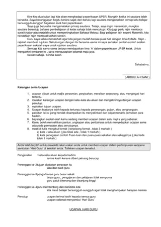 Kira-kira dua bulan lagi kita akan menghadapi p eperiksaan UPSR. Mungkin ketika ini saudara telah
bersedia. Saya beranggapan begitu kerana sajak dari dahulu lagi saudara mengamalkan prinsip iaitu belajar
bersungguh-sungguh bagaikan esok hari peperiksaan.
         Saya juga berusaha mengamalakan prinsip saudara. Tetapi, saya ingin menambah, mungkin
saudara bersetuju bahawa pembelajaran di kelas sahaja tidak mencukupi. Kita juga perlu rajin membaca
surat khabar atau majalah untuk mempertingkatkan Bahasa Melayu. Bagi pelajaran lain seperti Matemtik, kita
hendaklah rajin membuat latihan sendiri.
         Guru saya selalu menasihati agar kita jangan mudah berasa puas hati dengan ilmu di dada. Rajin -
rajinlah membuat rujukan. Sehubungan dengan itu bersama -sama ini saya sertakan contoh-contoh soalan
peperiksaan sekolah saya untuk rujukan saudara.
         Semoga kita sama-sama berjaya mendapatkan lima ’A“ dalam peperiksaan UPSR kelak. Untuk
mengakhiri lembaran ini , saya mengucapkan selamat maju jaya.
         Sekian sahaja. Terima kasih.


                                                                                              Sahabatmu,


                                                                                    .....             ..
                                                                                       ( ABDULLAH SANI )


Karangan Jenis Ucapan

       1. ucapan dibuat untuk majlis perasmian, perpisahan, meraikan seseorang, atau mengingati hari
          tertentu.
       2. mulakan karangan ucapan dengan kata -kata alu-aluan dan mengakhirinya dengan ucapan
          penutup.
       3. nyatakan tujuan ucapan.
       4. Ucapan biasanya lebih kepada tertumpu kepada penerangan, pujian, atau penghargaan.
       5. pastikan isi-isi yang hendak disampaikan itu menyakinkan dan dapat menarik perhatian para
          hadirin.
       6. bayangkan seolah-olah kamu sedang memberi ucapan dalam satu majli s yang sebenar.
       7. Kamu boleh menyelitkan pantun, ungkapan atau peribahasa untuk menyedapkan ucapan sama
          ada pada permulaan atau penutupnya.
       8. mesti di tulis mengikut format ( terpesong format , tolak 3 markah )
               a] kata - kata aluan ( jika tidak ada , tolak 1 markah )
               b] kata penegasan contoh Tuan-tuan dan puan-puan sekalian dan sebagainya ( jika tiada
               tolak 1 markah )

Anda telah terpilih untuk mewakili rakan-rakan anda untuk memberi ucapan dalam perhimpunan sempena
sambutan ’Hari Guru“ di sekolah anda. Tuliskan ucapan tersebut.

Pengenalan     : kata-kata aluan kepada hadirin
                        terima kasih kerana diberi peluang berucap

Perenggan ke-2 tujuan diadakan perayaan itu
                       jasa dan bakti guru

Perenggan ke-3 pengorbanan guru besar sekali
                      tanpa guru , pengajaran dan pelajaran tidak sempurna
                      guru patut dikenang dan disanjung tinggi

Perenggan ke-4 guru membimbing dan mendidik kita
                      kita mesti belajar bersungguh-sungguh agar tidak menghampakan harapan mereka

Penutup                ucapan terima kasih kepada semua guru
                       ucapan selamat menyambut ’Hari Guru“


                                          UCAPAN HARI GURU
 