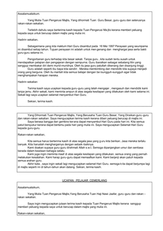 Assalamualaikum.

        Yang Mulia Tuan Pengerusi Majlis, Yang dihormati Tuan Guru Besar, guru -guru dan seterusnya
rakan-rakan sekalian.

       Terlebih dahulu saya berterima kasih kepada Tuan Pengerusi Ma jlis kerana memberi peluang
kepada saya untuk berucap dalam majlis yang mulia ini.

Hadirin sekalian,

         Sebagaimana yang kita maklum Hari Guru disambut pada 16 Mei 1997 Perayaan yang seumpama
ini disambut setiap tahun. Tujuan perayaan ini adalah untuk men genang dan menghargai jasa serta bakti
guru-guru selama ini.

       Pengorbanan guru terhadap kita besar sekali. Tanpa guru , kita sudah tentu susah untuk
mendapatkan pelajran dan pengajaran dengan sempurna. Guru ibaratkan sebagai sebatang lilin yang
sanggup membakar diri demi murid-muridnya. Oleh itu jasa guru patutlah dikenang dan disanjung tinggi.
       Guru adalah seperti ibu bapa kita sendiri . Mereka membimbing dan mendidik kita supaya menjadi
orang yang berguna. Oleh itu marilah kita semua belajar dengan be rsungguh-sungguh agar tidak
menghampakan harapan mereka.

Hadirin sekalian

         Terima kasih saya ucapkan kepada guru -guru yang telah mengajar , mengasuh dan mendidik kami
tanpa jemu. Akhir sekali, kami meminta ampun di atas segala kesilapan yang dilakukan oleh kami selama ini.
Sekali lagi saya ucapkan selamat menyambut Hari Guru.

        Sekian, terima kasih.




        Yang Dihormati Tuan Pengerusi Majlis, Yang Berusaha Tuan Guru Besar, Yang Diraikan guru -guru
dan rakan-rakan sekalian. Saya mengucapkan terima kasih kerana diberi peluang berucap di majlis ini.
        Saya berasa bangga dan gembira ker ana dapat menyambut Hari Guru pada hari ini. Kita semua
patut bersyukur kerana dapat bertemu pada hari yang mulia ini. Saya mengucapkan Selamat Hari Guru
kepada guru-guru.

Rakan-rakan sekalian,

         Kita semua harus berterima kasih di atas segala jasa yang g uru kita berikan. Jasa mereka terlalu
banyak. Kita haruslah menghargainya dengan sebaik -baiknya.
         Kami doakan supaya guru-guru dirahmati Allah s.w.t. Semoga dipanjangkan umur dan sentiasa
berada dalam keadaan bahagia selalu.
         Kami juga ingin meminta maaf di atas segala kesilapan yang dilakukan. semua orang yang pernah
melakukan kesalahan. Kami harap guru-guru dapat memaafkan kami. Kami berjanji akan patuh kepada
semua arahan guru.
         Akhir kata , saya ingin sekali lagi mengucapkan selamat Hari Guru. semoga k ita dapat berjumpa lagi
di majlis seperti ini di tahun-tahun akan datang. Sekian, terima kasih.



                                    UCAPAN PELAJAR CEMERLANG

Assalamualaikum,

        Yang Mulia Tuan Pengerusi Majlis,Yang Berusaha Tuan Haji Nawi Jaafar, guru -guru dan rakan -
rakan sekalian.

      Saya ingin mengucapkan jutaan terima kasih kepada Tuan Pengerusi Majlis kerana sanggup
memberi peluang kepada saya untuk berucap dalam majlis yang mulia ini.

Rakan-rakan sekalian,
 