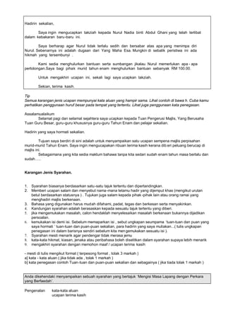 Hadirin sekalian,

       Saya ingin mengucapkan takziah kepada Nurul Nadia binti Abdul Ghani yang telah terlibat
dalam kebakaran baru-baru ini.

        Saya berharap agar Nurul tidak terlalu sedih dan bersabar atas apa yang menimpa diri
Nurul. Sebenarnya ini adalah dugaan dari Yang Maha Esa. Mungkin di sebalik peristiwa ini ada
hikmah yang tersembunyi .

        Kami sedia menghulurkan bantuan serta sumbangan jikalau Nurul memerlukan apa - apa
pertolongan.Saya bagi pihak murid tahun enam menghulurkan bantuan sebanyak RM 100.00.

       Untuk mengakhiri ucapan ini, sekali lagi saya ucapkan takziah.

       Sekian, terima kasih.

Tip
Semua karangan jenis ucapan mempunyai kata aluan yang hampir sama. Lihat contoh di bawa h. Cuba kamu
perhatikan penggunaan huruf besar pada tempat yang tertentu. Lihat juga penggunaan kata penegasan.

Assalamualaikum
       Selamat pagi dan selamat sejahtera saya ucapkan kepada Tuan Pengerusi Majlis, Yang Berusaha
Tuan Guru Besar, guru-guru khususnya guru-guru Tahun Enam dan pelajar sekalian.

Hadirin yang saya hormati sekalian.

         Tujuan saya berdiri di sini adalah untuk menyampaikan satu ucapan sempena majlis perpisahan
murid-murid Tahun Enam. Saya ingin mengucapakan ribuan terima kasih kerana dib eri peluang berucap di
majlis ini.
         Sebagaimana yang kita sedia maklum bahawa tanpa kita sedari sudah enam tahun masa berlalu dan
sudah ..


Karangan Jenis Syarahan.


1. Syarahan biasanya berdasarkan satu-satu tajuk tertentu dan dipertandingkan.
2. Memberi ucapan salam dan menyebut nama -mana tetamu hadir yang dijemput khas (mengikut urutan
   betul berdasarkan statusnya ) . Tujukan juga salam kepada pihak -pihak lain atau orang ramai yang
   menghadiri majlis berkenaan.
3. Bahasa yang digunakan harus mudah difahami, padat, tegas dan berkesan serta menyakinkan.
4. Kandungan syarahan adalah berasaskan kepada sesuatu tajuk tertentu yang diberi.
5. jika mengemukakan masalah, calon hendaklah menyelesaikan masalah berkenaan bukannya dijadikan
   persoalan.
6. kemukakan isi demi isi. Sebelum memaparkan isi , sebut ungkapan seumpama ’tuan-tuan dan puan yang
   saya hormati ’ tuan-tuan dan puan-puan sekalian, para hadirin yang saya muliakan...( tulis ungkapan
   penegasan ini dalam barisnya sendiri sebelum kita men gemukakan sesuatu isi ).
7. Syarahan mesti menarik agar pendengar tidak merasa jemu
8. kata-kata hikmat, kiasan, jenaka atau peribahasa boleh diselitkan dalam syarahan supaya lebih menarik
9. mengakhiri syarahan dengan memohon maaf / ucapan terima kasih

- mesti di tulis mengikut format ( terpesong format , tolak 3 markah )
a] kata - kata aluan ( jika tidak ada , tolak 1 markah )
b] kata penegasan contoh Tuan-tuan dan puan-puan sekalian dan sebagainya ( jika tiada tolak 1 markah )


Anda dikehendaki menyampaikan sebuah syarahan yang bertajuk ’Mengisi Masa Lapang dengan Perkara
yang Berfaedah“.

Pengenalan     kata-kata aluan
               ucapan terima kasih
 