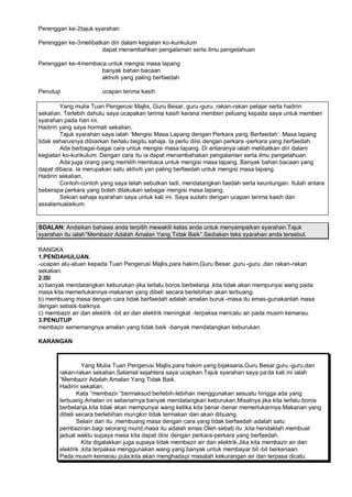 Perenggan ke-2 tajuk syarahan

Perenggan ke-3 melibatkan diri dalam kegiatan ko-kurikulum
                       dapat menambahkan pengalaman serta ilmu pengetahuan

Perenggan ke-4 membaca untuk mengisi masa lapang
                     banyak bahan bacaan
                     aktiviti yang paling berfaedah

Penutup                ucapan terima kasih

        Yang mulia Tuan Pengerusi Majlis, Guru Besar, guru -guru, rakan-rakan pelajar serta hadirin
sekalian. Terlebih dahulu saya ucapakan terima kasih kerana memberi peluang kepada saya untuk memberi
syarahan pada hari ini.
Hadirin yang saya hormati sekalian,
        Tajuk syarahan saya ialah ’Mengisi Masa Lapang dengan Perkara yang Berfaedah“. Masa lapang
tidak seharusnya dibiarkan berlalu begitu sahaja. Ia perlu diisi dengan perkara -perkara yang berfaedah.
        Ada berbagai-bagai cara untuk mengisi masa lapang. Di antaranya ialah melibatkan diri dalam
kegiatan ko-kurikulum. Dengan cara itu ia dapat menambahakan pengalaman serta ilmu pengetahuan.
        Ada juga orang yang memilih membaca untuk mengisi masa lapang. Banyak bahan bacaan yang
dapat dibaca. Ia merupakan satu aktiviti yan paling berfaedah untuk mengisi masa lapang.
Hadirin sekalian,
        Contoh-contoh yang saya telah sebutkan tadi, mendatangkan faedah serta keuntungan. Itulah antara
beberapa perkara yang boleh dilakukan sebagai mengisi masa lapang.
        Sekian sahaja syarahan saya untuk kali ini. Saya sudahi dengan ucapan terima kasih dan
assalamualaikum.


SOALAN: Andaikan bahawa anda terpilih mewakili kelas anda untuk menyampaikan syarahan.Tajuk
syarahan itu ialah…Membazir Adalah Amalan Yang Tidak Baik….Sediakan teks syarahan anda tersebut.

RANGKA
1.PENDAHULUAN.
-ucapan alu-aluan kepada Tuan Pengerusi Majlis,para hakim,Guru Besar ,guru -guru ,dan rakan-rakan
sekalian.
2.ISI
a) banyak mendatangkan keburukan -jika terlalu boros berbelanja ,kita tidak akan mempunyai wang pada
masa kita memerlukannya-makanan yang dibeli secara berlebihan akan terbuang.
b) membuang masa dengan cara tidak berfaedah adalah amalan buruk -masa itu emas-gunakanlah masa
dengan sebaik-baiknya.
c) membazir air dan elektrik -bil air dan elektrik meningkat -terpaksa mencatu air pada musim kemarau.
3.PENUTUP
membazir sememangnya amalan yang tidak baik -banyak mendatangkan keburukan.

KARANGAN



                Yang Mulia Tuan Pengerusi Majlis,para hakim yang bijaksana,Guru Besar,guru -guru,dan
       rakan-rakan sekalian.Selamat sejahtera saya ucapkan.Tajuk syarahan saya pa da kali ini ialah
       ”Membazir Adalah Amalan Yang Tidak Baik.
       Hadirin sekalian,
              Kata ”membazir ”bermaksud berlebih-lebihan menggunakan sesuatu hingga ada yang
       terbuang.Amalan ini sebenarnya banyak mendatangkan keburukan.Misalnya jika kita terlalu boros
       berbelanja,kita tidak akan mempunyai wang ketika kita benar -benar memerlukannya.Makanan yang
       dibeli secara berlebihan mungkin tidak termakan dan akan dibuang.
              Selain dari itu ,membuang masa dengan cara yang tidak berfaedah adalah satu
       pembaziran.bagi seorang murid,masa itu adalah emas.Oleh sebab itu ,kita hendaklah membuat
       jadual waktu supaya masa kita dapat diisi dengan perkara-perkara yang berfaedah.
                Kita digalakkan juga supaya tidak membazir air dan elektrik.Jika kita membazir air dan
       elektrik ,kita terpaksa menggunakan wang yang banyak untuk membayar bil -bil berkenaan.
       Pada musim kemarau pula,kita akan menghada pi masalah kekurangan air dan terpasa dicatu.
 