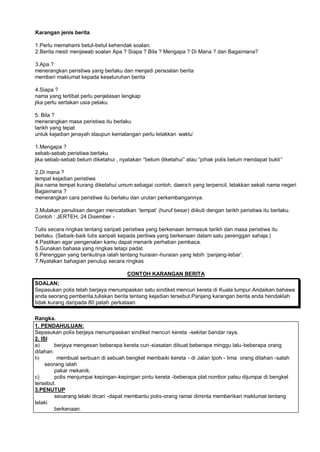 Karangan jenis berita

1.Perlu memahami betul-betul kehendak soalan.
2.Berita mesti menjawab soalan Apa ? Siapa ? Bila ? Mengapa ? Di Mana ? dan Bagaimana?

3.Apa ?
menerangkan peristiwa yang berlaku dan menjadi persoalan berita
memberi maklumat kepada keseluruhan berita

4.Siapa ?
nama yang terlibat perlu penjelasan lengkap
jika perlu sertakan usia pelaku

5. Bila ?
menerangkan masa peristiwa itu berlaku
tarikh yang tepat
untuk kejadian jenayah staupun kemalangan perlu letakkan waktu“

1.Mengapa ?
sebab-sebab peristiwa berlaku
jika sebab-sebab belum diketahui , nyatakan ”belum diketahui… atau ”pihak polis belum mendapat bukti…

2.Di mana ?
tempat kejadian peristiwa
jika nama tempat kurang diketahui umum sebagai contoh, daera h yang terpencil, letakkan sekali nama negeri
Bagaimana ?
menerangkan cara peristiwa itu berlaku dan urutan perkembangannya.

3.Mulakan penulisan dengan mencatatkan ’tempat“ (huruf besar) diikuti dengan tarikh peristiwa itu berlaku.
Contoh : JERTEH, 24 Disember -

Tulis secara ringkas tentang saripati peristiwa yang berkenaan termasuk tarikh dan masa peristiwa itu
berlaku. (Sebaik-baik tulis saripati kepada peritiwa yang berkenaan dalam satu perenggan sahaja.)
4.Pastikan agar pengenalan kamu dapat menarik perhatian pembaca.
5.Gunakan bahasa yang ringkas tetapi padat.
6.Perenggan yang berikutnya ialah tentang huraian -huraian yang lebih ’panjang-lebar“.
7.Nyatakan bahagian penutup secara ringkas

                                      CONTOH KARANGAN BERITA
SOALAN;
Sepasukan polis telah berjaya menumpaskan satu sindiket mencuri kereta di Kuala lumpur.Andaikan bahawa
anda seorang pemberita,tuliskan berita tentang kejadian tersebut.Panjang karangan berita anda hendaklah
tidak kurang daripada 80 patah perkataan.

Rangka.
1. PENDAHULUAN:
Sepasukan polis berjaya menumpaskan sindiket mencuri kereta -sekitar bandar raya.
2. ISI
a)       berjaya mengesan beberapa kereta curi -siasatan dibuat beberapa minggu lalu -beberapa orang
ditahan.
b)        membuat serbuan di sebuah bengkel membaiki kereta - di Jalan Ipoh - lima orang ditahan -salah
     seorang ialah
         pakar mekanik.
c)       polis menjumpai kepingan-kepingan pintu kereta -beberapa plat nombor palsu dijumpai di bengkel
tersebut.
3.PENUTUP
         seoarang lelaki dicari -dapat membantu polis-orang ramai diminta memberikan maklumat tentang
lelaki
         berkenaan.
 
