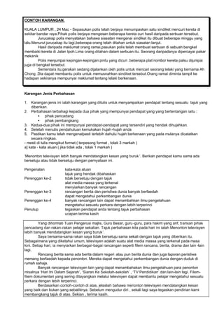 CONTOH KARANGAN.

KUALA LUMPUR , 24 Mac - Sepasukan polis telah berjaya menumpaskan satu sindiket mencuri kereta di
sekitar bandar raya.Pihak polis berjaya mengesan beberapa kereta curi hasil daripada serbuan tersebut.
         Jurucakap polis menyatakan bahawa siasatan mengenai sindiket itu dibuat beberapa minggu yang
lalu.Menurut jurucakap itu lagi,beberapa orang telah ditahan untuk siasatan lanjut.
         Hasil daripada maklumat orang ramai,pasukan polis telah membuat serbuan di sebuah bengkel
membaiki kereta di Jalan Ipoh.Lima orang ditahan dalam serbuan itu. Seorang daripadanya dipercayai pakar
mekanik
         Polis menjumpai kepingan-kepingan pintu yang dicuri .beberapa plat nombor kereta palsu dijumpai
juga di bengkel tersebut.
         Sementara itu,gerakan sedang dijalankan oleh polis untuk mencari seorang lelaki yang bernama Ah
Chong .Dia dapat membantu polis untuk memusnahkan sindiket tersebut.Orang ramai diminta tampil ke
hadapan sekiranya mempunyai maklumat tentang lelaki berkenaan.



Karangan Jenis Perbahasan

1. Karangan jenis ini ialah karangan yang ditulis untuk menyampaikan pendapat tentang sesuatu tajuk yang
    diberikan.
2. Perbahasan terbahagi kepada dua pihak yang mempunyai pendapat yang yang bertentangan iaitu :
         • pihak pencadang
         • pihak pembangkang
3. Kedua-dua pihak ini mempunyai pendapat-pendapat yang tersendiri yang hendak dihujahkan.
4. Setelah menulis pendahuluan kemukakan hujah -hujah anda
5. Pastikan kamu telah mengenalpasti terlebih dahulu hujah berkenaan yang pada mulanya dicatatkan
    secara ringkas.
- mesti di tulis mengikut format ( terpesong format , tolak 3 markah )
a] kata - kata aluan ( jika tidak ada , tolak 1 markah )

’Menonton televisyen lebih banyak mendatangkan kesan yang buruk “. Berikan pendapat kamu sama ada
bersetuju atau tidak bersetuju dengan pernyataan ini.

Pengenalan              kata-kata aluan
                        tajuk yang hendak dibahaskan
Perenggan ke-2          tidak bersetuju dengan tajuk
                        alat media massa yang terkenal
                        menyiarkan banyak rancangan
Perenggan ke-3          rancangan berita dan peristiwa dunia banyak berfaedah
                        dapat mengetahui perkembangan dunia
Perenggan ke-4          banyak rancangan lain dapat menambahkan ilmu pengetahuan
                        mengetahui sesuatu perkara dengan lebih terperinci
Penutup                 tegaskan pendapat anda tentang tajuk perbahasan
                        ucapan terima kasih

         Yang dihormati Tuan Pengerusi majlis, Guru Besar, guru -guru, para hakim yang arif, barisan pihak
pencadang dan rakan-rakan pelajar sekalian. Tajuk perbahasan kita pada hari ini ialah Menonton televisyen
lebih banyak mendatangkan kesan yang buruk “.
         Saya bersama-sama rakan saya tidak bersetuju sama sekali dengan tajuk yang diberikan itu.
Sebagaimana yang diketahui umum, televisyen adalah suatu alat media massa yang terkenal pada masa
kini. Setiap hari, ia menyiarkan berbagai -bagai rancangan seperti filem rancana, berita, drama dan lain -lain
lagi.
         Rancang berita sama ada berita dalam negeri atau pun berita dunia dan juga laporan peristiwa
memang berfaedah kepada penonton. Mereka dapat mengetahui perkembangan dunia dengan duduk di
rumah sahaja.
         Banyak rancangan televisyen lain yang dapat menambahakan ilmu pengetahuan para penonton
misalnya ’Hari Ini Dalam Sejarah“, ’Siaran Ke Sekolah-sekolah“ , ’TV Pendidikan“ dan lain-lain lagi. Filem-
filem dokumentari yang sering ditayangkan melalui televisyen dapat membantu pelajar mengetahui sesuatu
perkara dengan lebih terperinci.
         Berdasarkan contoh-contoh di atas, jelaslah bahawa menonton televisyen mendatangkan kesan
yang baik dan bukan yang sebaliknya. Sebelum mengudur diri , sekali lagi saya tegaskan pendirian kami
membangkang tajuk di atas. Sekian , terima kasih.
 