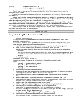 Penutup                kerja siap pada pukul 12.00
                       hantar susu getah ke pusat penjualan

        Pakcik saya penoreh getah. Rumahnya tidak jauh dari sebuah kebun getah. Kebun getah itu
kepunyaan dirinya sendiri.
        Setiap hari, pagi-pagi lagi dia sudah keluar dari rumahnya untuk pergi menoreh. Dia menunggang
sebuah basikal.
        Pakcik saya memakai topi yang berlampu suluh di kepalanya. Tujuannya supaya kerja -kerja emnoreh
getah dapat dilakukan walaupun keadaan masih gel ap. Dia menoreh getah dari sebatang pokok ke sebatang
pokok getah yang lain sehinggalah kerja -kerja menoreh itu selesai dijalankan.
        Sejam kemudian, pakcik saya akan mengumpul susu getah yang telah bertakung di dalam sebuah
mangkuk setiap pokok getah yang ditorehnya tadi. Susu getah dikumpul ke dalam sebuah baldi kecil. Apabila
baldi kecil itu penuh, dia akan memindahkan s7su getah itu ke dalam sebuah takungan besar.
        Lebih kurang pukul 12.00 tengah hari, pekerjaan itu pun selesai. Pakcik saya akan menghant ar susu
getah yang telah terkumpul itu ke pusat penjualan.

                                           Sahabat Baik Saya

Karangan Jenis Dialog / Temu Ramah / Perbualan / Wawancara

       • terbahagi kepada dua jenis
       i. dialog dan perbualan ( lebih berkisar kepada persoalan biasa seperti bertanya khaba r dan
       perbualan menerusi telefon.)
       ii. wawancara dan temu ramah ( lebih kepada perbualan rasmi, pertanyaan kepada orang yang
       lebih dihormati , atau ingin tahu tahu sesuatu perkara )
       • seperti jenis karangan lain, karangan jenis ini juga mempunyai tajuk / topik yang utama
       • setiap karangan ini mempunyai sekurang -kurangnya dua watak atau lebih
       • sebelum memulakan karangan boleh disertakan keterangan tetapi janganlah terlalu panjang.
            Lihat contoh :
                Abu diminta oleh guru kelas menemu ramah Guru Besar sebe lum beliau bersara. Hasil temu
                ramah itu akan dimuatkan di dalam majalah sekolah. Berikut merupakan hasil temu ramah
                tersebut.
       • Format karangan ini
       nama watak ditulis selari di sebelah kiri
       selepas nama watak dibubuh tanda titik bertindih ( : ) juga dalam keadaan selari
       contoh :
                Nama A : Assalamualaikum, Makcik.
                Nama B : Waalaikummussalam
                Nama A : Apa khabar Makcik ?
                Nama B :
       • Mulakan perbualan dengan salam sejahtera
       • anda perlu menggunakan kata ganti nama diri yang sesua i. Jika orang yang dibawa berbual itu
            berumur gunakan panggilan ”Encik… ”Tuan… ataupun ”Makcik…
                                                 ,       ,
       • pastikan anda tahu tentang hal atau perkara yang akan kita tulis untuk bahan temuramah /
            dialog.
       • boleh gunakan bahasa kiasan atau peribahasa dan kata singkatan seperti ’tak“ , ’dah“
       • soalan yang dikemukakan adalah ringkas , tidak rumit dan berbelit -belit. Dalam dialog itu, kedua-
            dua pihak harus bertanya, memberi pendapat atau pandangan.
       • Jawapan yang diberi kepada soalan adalah panjang lebar
       • elakkan penggunaan soalan yang cuma memerlukan jawapan ”ya… atau ”tidak…         .
       • soalan-soalan disusun dengan baik supaya terus berkesinambungan.
       • kawal jumlah perkataan yang digunakan ( lebih kurang 80 patah perkataan )
       • tanda baca yang digunakan harus sesuai dengan nada percakapan. Hati -hati dengan ayat tanya
            kerana ia berakhir dengan tanda tanya. ( ? )
       • mesti di tulis mengikut format ( terpesong format , tolak 3 markah )
       • soalan yang diikuti dengan jawapan lengkap di beri markah penuh
       • Akhiri perbualan dengan mengucapkan terima kasih kepada yang ditemuramah.
 