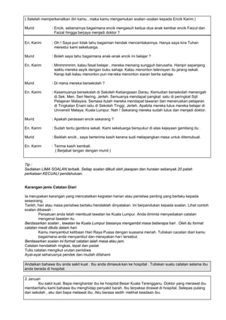 ( Setelah memperkenalkan diri kamu , maka kamu mengemukan soalan -soalan kepada Encik Karim )

Murid          : Encik, sebenarnya bagaimana encik mengasuh kedua -dua anak kembar encik Faizul dan
                 Faizal hingga berjaya menjadi doktor ?

En. Karim      : Oh ! Saya pun tidak tahu bagaiman hendak menceritakannya. Hanya saya kira Tuhan
                 merestui kami sekeluarga.

Murid          : Boleh saya tahu bagaimana anak-anak encik ini belajar ?

En. Karim      : Mmmmmmm, kalau fasal belajar , mereka memang sungguh berusaha. Hampir sepanjang
                 waktu mereka asyik dengan buku sahaja. Kalau menonton televisyen itu jarang sekali.
                 Kerap kali kalau menonton pun me reka menonton siaran berita sahaja.

Murid          : Di mana mereka bersekolah ?

En. Karim      : Kesemuanya bersekolah di Sekoleh Kebangsaan Darau. Kemudian bersekolah menengah
                 di Sek. Men. Seri Nering, Jerteh. Semuanya mendapat pangkat satu di peringkat Sijil
                 Pelajaran Malaysia. Semasa itulah mereka mendapat tawaran dan meneruskan pelajaran
                 di Tingkatan Enam iaitu di Sekolah Tinggi, Jerteh. Apabila mereka lulus mereka belajar di
                 Universiti Malaya, Kuala Lumpur. Nah ! Sekarang mereka sudah lulus dan menjadi doktor.

Murid          : Apakah perasaan encik sekarang ?

En. Karim      : Sudah tentu gembira sekali. Kami sekeluarga bersyukur di atas kejayaan gemilang itu .

Murid          : Baiklah encik , saya berterima kasih kerana sudi melapangkan masa untuk ditemubual.

En. Karim      : Terima kasih kembali.
                 ( Berjabat tangan dengan murid )


Tip :
Sediakan LIMA SOALAN terbaik. Setiap soalan diikuti oleh jawapan dan huraian sebanyak 20 patah
perkataan KECUALI pendahuluan.


Karangan jenis Catatan Diari

Ia merupakan karangan yang mencatatkan kegiatan harian atau peristiwa penting yang berlaku kepada
seseorang.
Tarikh, hari atau masa peristiwa berlaku hendaklah dinyatakan. Ini berpandukan kepada soalan. Lihat contoh
soalan dibawah :
        Persatuan anda telah membuat lawatan ke Kuala Lumpur. Anda diminta menyediakan catatan
        mengenai lawatan itu.
Berdasarkan soalan , lawatan ke Kuala Lumpur biasanya mengambil masa beberapa hari . Oleh itu format
catatan mesti ditulis dalam hari.
        Kamu menyambut ketibaan Hari Raya Puasa dengan suasana meriah. Tuliskan cacatan diari kamu
        bagaimana anda menyambut dan merayakan har i tersebut.
Berdasarkan soalan ini format catatan ialah masa atau jam.
Catatan hendaklah ringkas, tepat dan padat
Tulis catatan mengikut urutan peristiwa
Ayat-ayat seharusnya pendek dan mudah difahami

Andaikan bahawa ibu anda sakit kuat . Ibu anda dimasuk kan ke hospital . Tuliskan suatu catatan selama ibu
anda berada di hospital.

2 Januari
        Ibu sakit kuat. Bapa menghantar ibu ke hospital Besar Kuala Terengganu. Doktor yang merawat ibu
memberitahu kami bahawa ibu menghidap penyakit barah. Ibu terpaksa dirawat di hospital. Selepas pulang
dari sekolah , aku dan bapa melawat ibu. Aku berasa sedih melihat keadaan ibu.
 