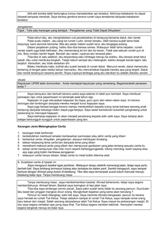 Ahli-ahli bomba telah bertungkus-lumus memadamkan api tersebut. Akhirnya kebakaran itu dapat
dikawal daripada merebak. Saya berasa gembira kerana rumah saya terselamat daripada kebakaran
tersebut.

pengalaman
Tajuk : Tulis satu karangan yang bertajuk ’ Pengalaman yang Tidak Dapat Dilupakan“

         Pada tahun lalu, aku menghabiskan cuti persekolahan di kampung bersama datuk dan nenek.
         Pada suatu malam , aku pergi ke rumah Ludin, teman lamaku. Oleh kerana sudah lama tidak
berjumpa, kami seronok bercerita. Bila aku sedar malam sudah larut, aku bergegas pulang.
         Dalam perjalanan pulang, hatiku tiba-tiba berasa cemas. Walaupun telah lama berjalan, rumah
nenek masih juga tidak kelihatan. Aku memandang ke kiri dan ke kanan. Tidak ada sebuah rumah pun di
situ. Bulu romaku berdiri tegak. Barulah aku sedar, rupanya aku tersesat jalan.
         Tiba-tiba di satu selekoh, aku terpandang satu l embaga menuju ke arahku. Aku berasa amat takut
sekali. Aku cuba membuka langkah. Tetapi belum sempat aku melangkah, kakiku terpijak benda tajam, lalu
terjatuh. Kemudian, aku tidak sedarkan diri.
         Bilaku membuka mata, kulihat aku sudah berada di rumah datuk . Menurut nenek, datuk menemuiku
terbaring di tengah jalan ketika keluar mencariku. Aku menceritakan kepada mereka apa yang terjadi. Datuk
dan nenek tersenyum sesama sendiri. Rupa -rupanya lembaga yang aku takutkan itu adalah datukku sendiri.

situasi
Keputusan UPSR telah diumumkan . Anda mendapat keputusan yang cemerlang. Bagaimanakah perasaan
anda ?

         Saya bersyukur dan bertuah kerana usaha saya selama ini telah pun berhasil. Saya membuat
persiapan rapi untuk peperiksaan ini semenjak awal tahun lagi.
         Kejayaan ini juga merupakan kejayaan ibu bapa, guru -guru dan rakan-rakan saya. Ini kerana
dorongan dan bimbingan daripada mereka menjadi kunci kejayaan saya.
         Saya juga berasa bangga kerana mampu membuktikan kepada orang ramai bahawa seorang anak
kampung daripada keluarga miskin dapat juga berjaya. Saya sedar kemiskinan bukanlah penghalang untuk
seseorang itu mencapai kejayaan.
         Saya berharap kejayaan ini akan menjadi pendorang kepada adik -adik saya. Saya berjanji akan
belajar bersungguh-sungguh untuk peperiksaan yang lain.

Karangan Jenis Melengkapkan Cerita

1. karangan tidak berformat
2. berkebolehan membuat ramalan berdasarkan permulaan atau akhir cerita yang diberi
3. berbentuk cerita, khayalan, pengalaman, ataupun kehidupan binatang.
4. elakan terpesong tema cerita lain daripada tema yang diberi
5. memahami maksud cerita yang diberi dan mempunyai gambaran yang jelas tentang sesuatu cerita itu.
6. setiap cerita mempunyai nilai-nilai murni seperti bertanggungjawab, tolong -menolog, kasih sayang atau
   apa saja yang boleh membawa pengajaran.
7. walaupun cerita hanya rekaan, tetapi cerita itu mesti boleh diterima akal.

A. Sudahkan cerita di bawah ini.
        Saya mengayuh basikal agak perlahan. Walaupun lampu elektrik menerangi jalan, tetapi saya perlu
berhati-hati. Saya bimbang termasuk lubang atau terbabas ke dalam parit. Sambil mengayuh, saya sempat
berbual dengan Ahmad yang duduk di belakang. Tiba -tiba saya ternampak susuk tubuh manusia menuju
belakang balai raya. Tanpa membuang masa ‘ ‘ ‘

        Tanpa membuang masa , saya memberhentikan basikal. Ahmad kehairanan, tetapi saya segera
memberitahunya. Ahmad faham. Basikal saya baringkan di tepi jalan raya.
        Tiba-tiba saya terdengar cermin pecah. Saya yakin sudah tentu lelaki itu seorang pencuri. Dua bulan
lalu kaset dan pinggan mangkuk dicuri orang. Mungkinkah kejadian yang sama akan berulang ?
        Pencuri itu mesti ditangkap, kata hati saya. Saya meminta Ahmad mengawasi pencuri itu kerana
saya hendak ke rumah Tuk Ketua. Tetapi sebelum sampai di rumah Tuk Ketua, saya nampak ramai orang
baru keluar dari masjid. Salah seorang daripadanya ialah Tuk Ketua. Saya masuk ke perkarangan masjid. Di
situ saya segera ceritakan apa yang saya lihat. Tuk Ketua segera memberi taklimat . Kemudian mereka
segera bergerak menuju ke balai raya.
 