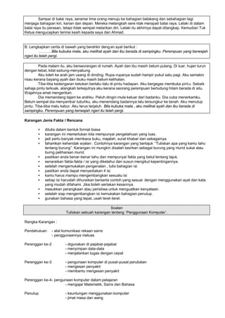 Sampai di balai raya, seramai lima orang menuju ke bahagian belakang dan sebahagian lagi
menjaga bahagian kiri, kanan dan depan. Mereka melangkah sere ntak merapati balai raya. Lelaki di dalam
balai raya itu perasan, tetapi tidak sempat melarikan diri. Lelaki itu akhirnya dapat ditangkap. Kemudian Tuk
Ketua mengucapkan terima kasih kepada saya dan Ahmad.


B. Lengkapkan cerita di bawah yang berahkir deng an ayat berikut :
         ‘ ‘ ‘ . Bila kubuka mata, aku melihat ayah dan ibu berada di sampingku. Perempuan yang berwajah
ngeri itu telah pergi.

         Pada malam itu, aku berseorangan di rumah. Ayah dan ibu masih belum pulang. Di luar, hujan turun
dengan lebat, kilat sabung-menyabung.
         Aku toleh ke arah jam usang di dinding. Rupa -rupanya sudah hampir pukul satu pagi. Aku semakin
risau kerana bayang ayah dan ibuku masih belum kelihatan.
         Tiba-tiba kedengaran ketukan bertalu-talu di pintu hadapan. Aku bergegas membuka pint u. Sebaik
sahaja pintu terkuak, alangkah terkejutnya aku kerana seorang perempuan bertudung hitam berada di situ.
Wajahnya amat mengerikan.
         Dia memandang tajam ke arahku. Peluh dingin mula keluar dari badanku. Dia cuba menerkamku.
Belum sempat dia menyambar tubuhku, aku menendang badannya lalu tersungkur ke tanah. Aku menutup
pintu. Tiba-tiba matu kabur. Aku terus terjatuh. Bila kubuka mata , aku melihat ayah dan ibu berada di
sampingku. Perempuan yang berwajah ngeri itu telah pergi.

Karangan Jenis Fakta / Rencana

        •   ditulis dalam bentuk format biasa
        •   karangan ini memerlukan kita mempunyai pengetahuan yang luas.
        •   jadi perlu banyak membaca buku, majalah, surat khabar dan sebagainya
        •   fahamkan kehendak soalan . Contohnya karangan yang bertajuk ”Tuliskan apa yang kamu tahu
            tentang burung… Karangan ini mungkin disalah tasirkan sebagai burung yang murid sukai atau
                             .
            burng peliharaan murid.
        •   pastikan anda benar-benar tahu dan mempunyai fakta yang betul tentang tajuk.
        •   senaraikan fakta-fakta / isi yang diketahui dan susun mengikut kepentingannya.
        •   setelah mengemukakan pengenalan , tulis bahagian isi
        •   pastikan anda dapat menyediakan 4 isi
        •   kamu harus mampu mengembangkan sesuatu isi
        •   setiap isi haruslah dihuraikan berserta contoh yang sesuai dengan menggunakan ayat dan kata
            yang mudah difahami. Jika boleh sertakan kesannya.
        •   masukkan perangkaan atau peristiwa untuk menguatkan kenyataan.
        •   setelah siap mengembangkan isi kemukakan bahagian penutup.
        •   gunakan bahasa yang tepat, usah leret -leret.

                                                 Soalan
                         Tuliskan sebuah karangan tentang ’Penggunaan Komputer“.

Rangka Karangan :

Pendahuluan      - alat komunikasi rekaan sains
                 - penggunaannya meluas

Perenggan ke-2           - digunakan di pejabat-pejabat
                         - menyimpan data-data
                         - menjalankan tugas dengan cepat

Perenggan ke-3           - pengunaan komputer di pusat-pusat perubatan
                         - mengesan penyakit
                         - membantu mengesan penyakit

Perenggan ke-4 - pengunaan komputer dalam pelajaran
                      - mengajar Matematik, Sains dan Bahasa

Penutup                  - keuntungan menggunakan komputer
                         - jimat masa dan wang
 