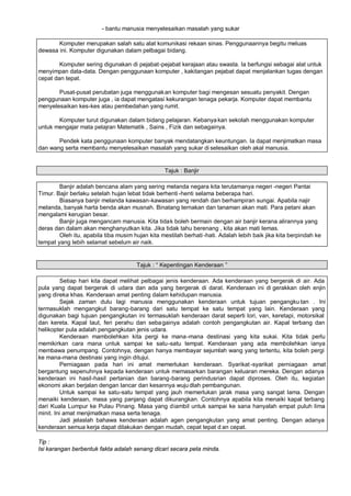 - bantu manusia menyelesaikan masalah yang sukar

       Komputer merupakan salah satu alat komunikasi rekaan sinas. Penggunaannya begitu meluas
dewasa ini. Komputer digunakan dalam pelbagai bidang.

        Komputer sering digunakan di pejabat-pejabat kerajaan atau swasta. Ia berfungsi sebagai alat untuk
menyimpan data-data. Dengan penggunaan komputer , kakitangan pejabat dapat menjalankan tugas dengan
cepat dan tepat.

       Pusat-pusat perubatan juga menggunakan komputer bagi mengesan sesuatu penyakit. Dengan
penggunaan komputer juga , ia dapat mengatasi kekurangan tenaga pekarja. Komputer dapat membantu
menyelesaikan kes-kes atau pembedahan yang rumit.

       Komputer turut digunakan dalam bidang pelajaran. Kebanya kan sekolah menggunakan komputer
untuk mengajar mata pelajran Matematik , Sains , Fizik dan sebagainya.

       Pendek kata penggunaan komputer banyak mendatangkan keuntungan. Ia dapat menjimatkan masa
dan wang serta membantu menyelesaikan masalah yang sukar di selesaikan oleh akal manusia.


                                                  Tajuk : Banjir

        Banjir adalah bencana alam yang sering melanda negara kita terutamanya negeri -negeri Pantai
Timur. Bajir berlaku setelah hujan lebat tidak berhenti -henti selama beberapa hari.
        Biasanya banjir melanda kawasan-kawasan yang rendah dan berhampiran sungai. Apabila najir
melanda, banyak harta benda akan musnah. Binatang ternakan dan tanaman akan mati. Para petani akan
mengalami kerugian besar.
        Banjir juga mengancam manusia. Kita tidak boleh bermain dengan air banjir kerana alirannya yang
deras dan dalam akan menghanyutkan kita. Jika tidak tahu berenang , kita akan mati lemas.
        Oleh itu, apabila tiba musim hujan kita mestilah berhati -hati. Adalah lebih baik jika kita berpindah ke
tempat yang lebih selamat sebelum air naik.


                                      Tajuk : ” Kepentingan Kenderaan …

         Setiap hari kita dapat melihat pelbagai jenis kenderaan. Ada kenderaan yang bergerak di air. Ada
pula yang dapat bergerak di udara dan ada yang bergerak di darat. Kenderaan ini di gerakkan oleh enjin
yang direka khas. Kenderaan amat penting dalam kehidupan manusia.
         Sejak zaman dulu lagi manusia menggunakan kenderaan untuk tujuan pengangku tan . Ini
termasuklah mengangkut barang-barang dari satu tempat ke satu tempat yang lain. Kenderaan yang
digunakan bagi tujuan pengangkutan ini termasuklah kenderaan darat seperti lori, van, keretapi, motorsikal
dan kereta. Kapal laut, feri perahu dan seba gainya adalah contoh pengangkutan air. Kapal terbang dan
helikopter pula adalah pengangkutan jenis udara.
         Kenderaan mambolehkan kita pergi ke mana-mana destinasi yang kita sukai. Kita tidak perlu
memikirkan cara mana untuk sampai ke satu-satu tempat. Kenderaan yang ada membolehkan ianya
membawa penumpang. Contohnya, dengan hanya membayar sejumlah wang yang tertentu, kita boleh pergi
ke mana-mana destinasi yang ingin ditujui.
         Perniagaan pada hari ini amat memerlukan kenderaan. Syarikat -syarikat perniagaan amat
bergantung sepenuhnya kepada kenderaan untuk memasarkan barangan keluaran mereka. Dengan adanya
kenderaan ini hasil-hasil pertanian dan barang-barang perindusrian dapat diproses. Oleh itu, kegiatan
ekonomi akan berjalan dengan lancar dan kesannya wuju dlah pembangunan.
         Untuk sampai ke satu-satu tempat yang jauh memerlukan jarak masa yang sangat lama. Dengan
menaiki kenderaan, masa yang panjang dapat dikurangkan. Contohnya apabila kita menaiki kapal terbang
dari Kuala Lumpur ke Pulau Pinang. Masa yang diambil untuk sampai ke sana hanyalah empat puluh lima
minit. Ini amat menjimatkan masa serta tenaga.
         Jadi jelaslah bahawa kenderaan adalah agen pengangkutan yang amat penting. Dengan adanya
kenderaan semua kerja dapat dilakukan dengan mudah, cepat tepat d an cepat.

Tip :
Isi karangan berbentuk fakta adalah senang dicari secara peta minda.
 