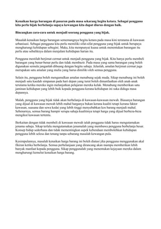 Kenaikan harga barangan di pasaran pada masa sekarang begitu ketara. Sebagai pengguna
kita perlu bijak berbelanja supaya kewangan kita dapat diurus dengan baik.

Bincangkan cara-cara untuk menjadi seorang pengguna yang bijak.

Masalah kenaikan harga barangan sememangnya begitu ketara pada masa kini terutama di kawasan
urbanisasi. Sebagai pengguna kita perlu memiliki sifat-sifat pengguna yang bijak untuk berupaya
mengharungi kehidupan sebegini. Maka, kita mempunyai kuasa untuk menentukan barangan itu
perlu atau sebaliknya dalam menjalani kehidupan harian itu.

Pengguna mestilah berjimat cermat untuk menjadi pengguna yang bijak. Kita hanya perlu membeli
barangan yang benar-benar perlu dan tidak membazir. Pada masa yang sama barangan yang boleh
digunakan semula janganlah dibuang dengan begitu sahaja. Jelaslah, amalan berjimat cermat juga
merupakan satu amalan yang mulia yang harus dimiliki oleh semua pengguna.

Selain itu, pengguna boleh mengamalkan amalan menabung sejak muda. Sikap menabung ini boleh
menjadi satu kaedah simpanan pada hari depan yang turut boleh dimanfaatkan oleh anak-anak
terutama ketika mereka ingin melanjutkan pelajaran mereka kelak. Menabung memberikan satu
jaminan kehidupan yang lebih baik kepada pengguna kerana kehidupan ini suka diduga masa
depannya.

Malah, pengguna yang bijak tidak akan berbelanja di kawasan-kawasan mewah. Biasanya barangan
yang dijual di kawasan mewah lebih mahal harganya bukan kerana kualiti tetapi kerana faktor
kawasan, suasana dan sewa kedai yang lebih tinggi menyebabkan kos barang menjadi mahal.
Sebenarnya, semua barang hampir serupa sahaja kualitinya tetapi harga yang dijual berbeza-beza
mengikut kawasan tertentu.

Berkaitan dengan tidak membeli di kawasan mewah ialah pengguna tidak harus mengutamakan
jenama sahaja. Sikap terlalu mengutamakan jenamalah yang membawa pengguna berbelanja besar.
Konsep hidup sederhana dan tidak mementingkan aspek kebendaan membolehkan kehidupan
pengguna lebih selesa dan tenang tanpa sebarang masalah kewangan pula.

Kesimpulannya, masalah kenaikan harga barang ini boleh diatasi jika pengguna menggunakan akal
fikiran ketika berbelanja. Semua perbelanjaan yang dirancang akan mampu memberikan lebih
banyak manfaat kepada pengguna. Sikap penggunalah yang menentukan kejayaan mereka dalam
mengharungi kemelut kenaikan harga barang.
 