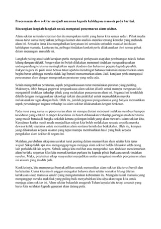 Pencemaran alam sekitar menjadi ancaman kepada kehidupan manusia pada hari ini.

Bincangkan langkah-langkah untuk mengatasi pencemaran alam sekitar.

Alam sekitar semakin tercemar dan itu merupakan realiti yang harus kita semua sedari. Pihak media
massa turut sama menyiarkan pelbagai komen dan analisis mereka tentang kemelut yang melanda
alam ini. Semakin lama kita mengabaikan kenyataan ini semakin seriuslah masalah ini dalam
kehidupan manusia. Lantaran itu, pelbagai tindakan konkrit perlu dilaksanakan oleh semua pihak
dalam menangani masalah ini.

Langkah paling awal ialah kerajaan perlu mengawal perlepasan asap dan pembuangan toksik bahan
kilang dengan efektif. Pengawalan ini boleh dilakukan menerusi tindakan menguatkuasakan
undang-undang terutama meningkatkan aspek dendaan dan hukuman penjara kepada pesalah.
Rakyat negara ini pasti akan berasa takut apabila mendengar bahawa hukuman mencemarkan alam
begitu berat sehingga mereka tidak lagi berani mencemarkan alam. Jadi, kerajaan perlu mengawal
pencemaran alam dengan mengetatkan peraturan yang sedia ada.

Selain mengetatkan peraturan, aspek penguatkuasaan turut memainkan peranan yang penting.
Maknanya, lebih banyak pegawai penguatkuasa alam sekitar dilatih untuk mampu mengesan lalu
mengambil tindakan terhadap pihak yang melakukan pencemaran alam ini. Pegawai ini hendaklah
dilatih dengan menggunakan teknologi terkini dan praktikal untuk memudahkan mereka
melaksanakan tugas dengan baik. Oleh itu, jumlah pegawai penguatkuasa yang banyak memastikan
aspek perundangan negara terhadap isu alam sekitar dilaksanakan dengan berkesan.

Pada masa yang sama isu pencemaran alam ini mampu diatasi menerusi tindakan membuat kempen
kesedaran yang efektif. Kempen kesedaran ini boleh difokuskan terhadap golongan muda terutama
yang masih berada di bangku sekolah kerana golongan inilah yang akan mewarisi alam sekitar kita.
Kesedaran ketika masih muda menjadikan rakyat kita boleh melakukan sesuatu apabila mereka
dewasa kelak terutama untuk memastikan alam sentiasa bersih dan berkekalan. Oleh itu, kempen
yang difokuskan kepada sasaran yang tepat mampu membuahkan hasil yang baik kepada
pengekalan alam sekitar di negara ini.

Malahan, perubahan sikap masyarakat turut penting dalam memastikan alam sekitar kita terus
wujud. Sikap tidak apa atau menganggap tugas menjaga alam sekitar boleh dilakukan oleh orang
lain perlulah dikikis segera. Sebaik sahaja kita melihat atau mengetahui satu tindakan mencemarkan
alam berlaku sepantas kilat kita memaklumkan perkara itu kepada pihak berkuasa untuk tindakan
susulan. Maka, perubahan sikap masyarakat menjadikan usaha mengatasi masalah pencemaran alam
ini sesuatu yang mudah pula.

Konklusinya, kita mempunyai banyak pilihan untuk memastikan alam sekitar kita terus bersih dan
berkekalan. Cuma kita masih enggan mengakui bahawa alam sekitar semakin hilang ditelan
kerakusan sikap manusia sendiri yang mengutamakan kebendaan itu. Mungkin naluri manusia yang
menganggap mereka makhluk yang paling baik menyebabkan kita alpa akan tugas kita untuk
menjaga alam sekitar ini. Alam sekitar bukanlah anugerah Tuhan kepada kita tetapi amanah yang
harus kita serahkan kepada generasi akan datang pula.
 