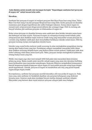 Anda diminta untuk menulis satu karangan bertajuk "Kepentingan sambutan hari perayaan
di negara ini" untuk bacaan kelas anda.

Huraikan.

Sambutan hari perayaan di negara ini meliputi perayaan Hari Raya Puasa buat orang Islam, Tahun
Baru Cina buat orang Cina dan perayaan Deepavali buat orang India. Ketika perayaan ini disambut
suasananya pasti dengan kegembiraan dan sedikit hidangan makanan. Semua rakyat negara ini
menanti-nanti setiap perayaan dengan penuh debaran dan semangat tinggi. Oleh itu memang ada
banyak kebaikan jika sambutan perayaan ini dilaksanakan di negara ini.

Kalau semua perayaan ini disambut bersama-sama sudah pasti akan berlaku interaksi antara kaum
dan hubungan erat akan terjalin. Perayaan di negara ini mempunyai konsep rumah terbuka yakni
setiap perayaan akan diadakan majlis melawat rumah orang yang menyambut sesuatu perayaan itu.
Lawatan yang diadakan sudah pasti akan menyebabkan berlakunya interaksi antara kaum. Oleh itu,
perayaan memang mampu meningkatkan interaksi kaum.

Interaksi yang wujud ketika melawat rumah seseorang itu akan meningkatkan pengetahuan masing-
masing akan budaya kaum yang lain. Pemahaman sebegini menjadikan masyarakat lebih faham
akan tindakan seseorang daripada kaum yang berbeza dalam sesuatu perkara. Sudah pasti tidak akan
timbul sebarang salah faham antara kaum pula. Maka, perayaan mampu meningkatkan kefahaman
tentang budaya kaum yang lain.

Malah, imej negara juga akan turut menjadi lebih baik pada mata masyarakat dunia terutama
pelancong asing. Bukan mudah untuk memiliki sebuah negara yang aman jika rakyatnya berbilang
kaum berdasarkan masa masyarakat antarabangsa. Kejayaan Malaysia mengekalkan keamanannya
banyak bergantung kepada keupayaan rakyat negara ini menyambut perayaan setiap kaum dengan
penuh kegembiraan. Jelaslah, perayaan di negara ini memberikan satu imej yang positif kepada
negara dengan begitu mudah.

Kesimpulannya, sambutan hari perayaan mestilah diamalkan oleh masyarakat di negara ini. Pada
masa yang sama sambutan ini hendaklah dijadikan satu perayaan kebangsaan yang dinikmati
bersama-sama. Generasi muda akan mendapat banyak manfaat daripada sambutan sebegini.
Masyarakat yang harmoni akan wujud menerusi perayaan sebegini pada masa hadapan.
 