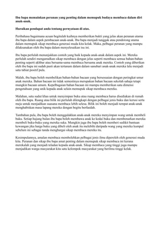 Ibu bapa memainkan peranan yang penting dalam memupuk budaya membaca dalam diri
anak-anak.

Huraikan pendapat anda tentang pernyataan di atas.

Peribahasa bagaimana acuan begitulah kuihnya memberikan bukti yang jelas akan peranan utama
ibu bapa dalam aspek pembacaan anak-anak. Ibu bapa menjadi tunggak atau pendorong utama
dalam memupuk sikap membaca generasi muda kita kelak. Maka, pelbagai peranan yang mampu
dilaksanakan oleh ibu bapa dalam menyelesaikan isu ini.

Ibu bapa perlulah menunjukkan contoh yang baik kepada anak-anak dalam aspek ini. Mereka
perlulah sendiri mengamalkan sikap membaca dengan jelas seperti membaca semua bahan-bahan
penting seperti akhbar atau bersama-sama membaca bersama anak mereka. Contoh yang diberikan
oleh ibu bapa ini sudah pasti akan tertanam dalam dalam sanubari anak-anak mereka lalu menjadi
satu tabiat positif pula.

Malah, ibu bapa boleh membelikan bahan-bahan bacaan yang bersesuaian dengan peringkat umur
anak mereka. Bahan bacaan ini tidak semestinya merupakan bahan bacaan sekolah sahaja tetapi
mungkin bacaan umum. Kepelbagaian bahan bacaan ini mampu memberikan satu dimensi
pengetahuan yang unik kepada anak selain memupuk sikap membaca mereka.

Malahan, satu sudut khas untuk menyimpan buku atau ruang membaca harus disediakan di rumah
oleh ibu bapa. Ruang atau bilik ini perlulah dilengkapi dengan pelbagai jenis buku dan kerusi serta
meja untuk menjadikan suasana membaca lebih selesa. Bilik ini boleh menjadi tempat anak-anak
menghabiskan masa lapang mereka dengan begitu berfaedah.

Tambahan pula, ibu bapa boleh menggalakkan anak-anak mereka menyimpan wang untuk membeli
buku. Setiap hujung bulan ibu bapa boleh membawa anak ke kedai buku dan membenarkan mereka
membeli buku-buku yang mereka suka. Mungkin juga ibu bapa boleh memberi sedikit bantuan
kewangan jika harga buku yang dibeli oleh anak itu melebihi daripada wang yang mereka kumpul
sebelum ini sebagai tanda menghargai sikap membaca mereka itu.

Kesimpulannya, amalan membaca membolehkan pelbagai jenis ilmu diperoleh oleh generasi muda
kita. Peranan dan sikap ibu bapa amat penting dalam memupuk sikap membaca ini kerana
merekalah yang menjadi teladan kepada anak-anak. Sikap membaca yang tinggi juga mampu
menjadikan warga masyarakat kita satu kelompok masyarakat yang berilmu tinggi kelak.
 