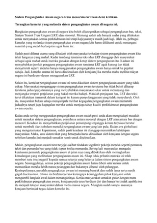 Sistem Pengangkutan Awam negara terus menerima kritikan demi kritikan.

Terangkan kemelut yang melanda sistem pengangkutan awam di negara ini.

Rangkaian pengangkutan awam di negara kita boleh dikategorikan sebagai pengangkutan bas, teksi,
Sistem Transit Tren Ringan (LRT) dan monorel. Memang sudah ada banyak usaha yang dilakukan
untuk menyatukan semua perkhidmatan ini tetapi kejayaannya masih jauh lagi. Oleh itu, pelbagai
kemelut yang melanda sistem pengangkutan awam negara kita harus difahami untuk menangani
masalah yang sudah berlanjutan agak lama ini.

Sudah pasti dilema utama yang dihadapi oleh masyarakat terhadap sistem pengangkutan awam kita
ialah harganya yang mahal. Kadar tambang terutama teksi dan LRT dianggap oleh masyarakat
sebagai agak mahal untuk mereka gunakan dengan kerap sistem pengangkutan itu. Kadaan ini
menyebabkan jumlah pengguna pengangkutan awam terutama LRT agak kurang dan tidak
menyeluruh seperti mereka hanya menggunakan pengangkutan awam hanya untuk ke pejabat
sahaja. Jadi, kemelut utama ini harus diselesaikan oleh kerajaan jika mereka mahu melihat rakyat
negara ini berduyun-duyun menggunakan LRT.

Selain itu, kemelut pengangkutan awam ini turut dikaitkan sistem pengangkutan awam yang tidak
cekap. Masyarakat menganggap sistem pengangkutan awam terutama bas tidak boleh diharap
terutama jadual perjalanannya yang menyebabkan masyarakat sukar untuk merancang dan
menjangka tempoh perjalanan yang bakal mereka hadapi. Masalah penjagaan bas, LRT dan teksi
turut dikatakan termasuk dalam kategori ini kerana penyelenggaraan yang tidak menyeluruh. Oleh
itu, masyarakat bukan sahaja menyampah melihat kegagalan pengangkutan awam mematuhi
jadualnya tetapi juga kegagalan mereka untuk menjaga tahap kualiti perkhidmatan pengangkutan
awam mereka.

Kalau anda sering menggunakan pengangkutan awam sudah pasti anda akan menghadapi masalah
untuk menukar sistem pengangkutan, contohnya antara monorel dengan LRT atau antara bas dengan
monorel. Keadaan ini menyebabkan penjalanan penumpang terganggu kerana terpaksa beratur
untuk membeli tiket sebelum menaiki pengangkutan awam yang lain pula. Dalam era globalisasi
yang mengutamakan kepantasan, sudah pasti keadaan ini dianggap merumitkan kehidupan
masyarakat. Maka, satu sistem tiket yang bersepadu harus dihasilkan oleh kerajaan dengan segera
sebelum kemelut ini menjadi semakin rumit untuk diselesaikan.

Malah, pengangkutan awam turut terjejas akibat tindakan segelintir pekerja mereka seperti pemandu
teksi dan pemandu bas yang tidak sopan ketika memandu. Sering kali masyarakat mengadu
kerakusan pemandu pengangkutan awam di jalan raya yang dibuktikan oleh meningkatkan
kemalangan yang melibatkan pengangkutan awam ini. Sikap tidak prihatin mereka ini telah
memberi satu imej negatif kepada semua pekerja yang bekerja dalam sistem pengangkutan awam
negara. Sesungguhnya, semua pekerja pengangkutan awam harus diberi satu kursus untuk
memastikan mereka lebih mesra pelanggan dan bukannya dibenci oleh pelanggan.
Kesimpulannya, masalah pengangkutan awam ini memang banyak dan sudah lama serta masih
gagal diselesaikan. Situasi ini berlaku kerana kurangnya kesungguhan pihak kerajaan untuk
mengambil langkah awal dalam menanganinya. Ketika masyarakat semakin gusar dengan mutu
perkhidmatan pengangkutan awam, kerajaan pula terus berdiam diri dan hanya bertindak apabila isu
itu menjadi tatapan masyarakat dalam media massa negara. Mungkin sudah sampai masanya
kerajaan bertindak tegas dalam kemelut ini.
 