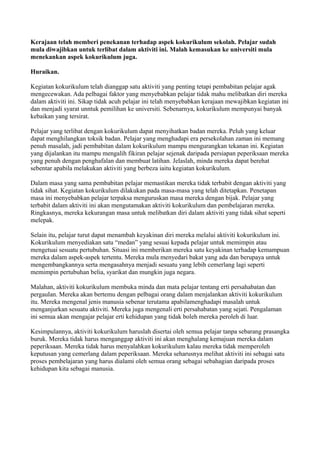 Kerajaan telah memberi penekanan terhadap aspek kokurikulum sekolah. Pelajar sudah
mula diwajibkan untuk terlibat dalam aktiviti ini. Malah kemasukan ke universiti mula
menekankan aspek kokurikulum juga.

Huraikan.

Kegiatan kokurikulum telah dianggap satu aktiviti yang penting tetapi pembabitan pelajar agak
mengecewakan. Ada pelbagai faktor yang menyebabkan pelajar tidak mahu melibatkan diri mereka
dalam aktiviti ini. Sikap tidak acuh pelajar ini telah menyebabkan kerajaan mewajibkan kegiatan ini
dan menjadi syarat unntuk pemilihan ke universiti. Sebenarnya, kokurikulum mempunyai banyak
kebaikan yang tersirat.

Pelajar yang terlibat dengan kokurikulum dapat menyihatkan badan mereka. Peluh yang keluar
dapat menghilangkan toksik badan. Pelajar yang menghadapi era persekolahan zaman ini memang
penuh masalah, jadi pembabitan dalam kokurikulum mampu mengurangkan tekanan ini. Kegiatan
yang dijalankan itu mampu mengalih fikiran pelajar sejenak daripada persiapan peperiksaan mereka
yang penuh dengan penghafalan dan membuat latihan. Jelaslah, minda mereka dapat berehat
sebentar apabila melakukan aktiviti yang berbeza iaitu kegiatan kokurikulum.

Dalam masa yang sama pembabitan pelajar memastikan mereka tidak terbabit dengan aktiviti yang
tidak sihat. Kegiatan kokurikulum dilakukan pada masa-masa yang telah ditetapkan. Penetapan
masa ini menyebabkan pelajar terpaksa menguruskan masa mereka dengan bijak. Pelajar yang
terbabit dalam aktiviti ini akan mengutamakan aktiviti kokurikulum dan pembelajaran mereka.
Ringkasnya, mereka kekurangan masa untuk melibatkan diri dalam aktiviti yang tidak sihat seperti
melepak.

Selain itu, pelajar turut dapat menambah keyakinan diri mereka melalui aktiviti kokurikulum ini.
Kokurikulum menyediakan satu “medan” yang sesuai kepada pelajar untuk memimpin atau
mengetuai sesuatu pertubuhan. Situasi ini memberikan mereka satu keyakinan terhadap kemampuan
mereka dalam aspek-aspek tertentu. Mereka mula menyedari bakat yang ada dan berupaya untuk
mengembangkannya serta mengasahnya menjadi sesuatu yang lebih cemerlang lagi seperti
memimpin pertubuhan belia, syarikat dan mungkin juga negara.

Malahan, aktiviti kokurikulum membuka minda dan mata pelajar tentang erti persahabatan dan
pergaulan. Mereka akan bertemu dengan pelbagai orang dalam menjalankan aktiviti kokurikulum
itu. Mereka mengenal jenis manusia sebenar terutama apabilamenghadapi masalah untuk
menganjurkan sesuatu aktiviti. Mereka juga mengenali erti persahabatan yang sejati. Pengalaman
ini semua akan mengajar pelajar erti kehidupan yang tidak boleh mereka peroleh di luar.

Kesimpulannya, aktiviti kokurikulum haruslah disertai oleh semua pelajar tanpa sebarang prasangka
buruk. Mereka tidak harus menganggap aktiviti ini akan menghalang kemajuan mereka dalam
peperiksaan. Mereka tidak harus menyalahkan kokurikulum kalau mereka tidak memperoleh
keputusan yang cemerlang dalam peperiksaan. Mereka seharusnya melihat aktiviti ini sebagai satu
proses pembelajaran yang harus dialami oleh semua orang sebagai sebahagian daripada proses
kehidupan kita sebagai manusia.
 