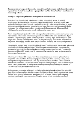 Bangsa membaca bangsa berilmu sering menjadi cogan kata sesuatu majlis ilmu tetapi rakyat
negara ini masih terbelakang dalam aspek pembacaan. Kita dikatakan hanya membaca satu
buku sahaja setahun.

Terangkan langkah-langkah untuk meningkatkan minat membaca

Masyarakat kita memang tidak suka membaca kerana menganggap aktiviti ini sebagai
membosankan. Kajian menunjukkan bahawa rakyat negara ini hanya membaca sebuah buku
setahun berbanding negara-negara lain yang boleh mencecah 8 buku setahun. Keadaan ini sudah
pasti amat memalukan kita semua kerana ketika kita mahu dianggap sebuah negara maju, kadar
pembacaan kita terlalu rendah. Agaknya elok kita menilai keutamaan kita dalam menjalani
kehidupan seharian sebelum pantas mengkritik kelemahan negara lain.

Antara langkah yang boleh diambil untuk menangani kemelut ini ialah kerajaan menurunkan harga
buku terutama buku ilmiah. Penurunan harga ini membolehkan lebih ramai membeli dan dapat
membaca. Harga buku yang rendah turut menyebabkan seseorang dapat membuat rujukan lebih
banyak buku terhadap sesuatu perkara. Ketika ini, harga buku yang terlalu mahal menyebabkan
masyarakat menganggap membeli buku sebagai satu kerja membazir dan berbau golongan atasan.

Tambahan itu, kerajaan harus memberikan banyak insentif kepada penerbit atau syarikat buku untuk
menghasilkan lebih banyak buku. Insentif dalam bentuk pengecualian cukai, keuntungan dan
pemberian permit penerbitan harus diberikan tanpa sebarang gangguan birokrasi. Pemberian ini
akan menyebabkan lebih banyak penerbit baru muncul kerana mereka yakin perniagaan mereka
akan mengaut keuntungan.

Selain itu, pembukaan lebih banyak pembukaan perpustakaan akan memberi galakan kepada
masyarakat untuk membaca. Kewujudan perpustakaan menyebabkan seseorang senang untuk
mendapatkan ruang untuk membaca. Tiada lagi alasan untuk tidak membaca kerana ketiadaan
perpustakaan terutama di kawasan pedalaman. Perpustakaan bergerak juga harus ditambah dengan
drastik kerana perpustakaan ini mampu menjalankan peranannya dengan berkesan terutama di
kawasan yang padat penduduk dan terlalu jauh.

Kesimpulannya, pembacaan seharusnya menjadi sebahagian daripada kehidupan kita yang tidak
harus dibiarkan begitu sahaja. Membaca juga perlu dijadikan aktiviti sihat bersama-sama keluarga.
Ibubapa harus memberi teladan yang jelas dalam aspek ini kerana biasanya anak-anak akan
mengikut jejak langkah orang tua mereka. Mungkin selepas ini kita semua akan membaca?
 