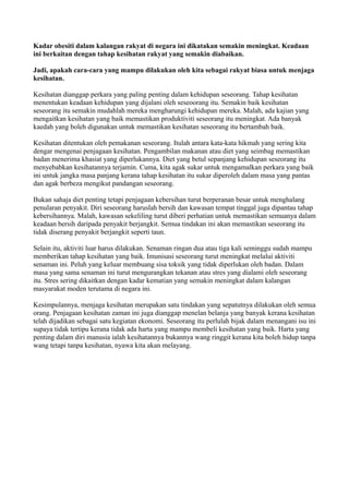 Kadar obesiti dalam kalangan rakyat di negara ini dikatakan semakin meningkat. Keadaan
ini berkaitan dengan tahap kesihatan rakyat yang semakin diabaikan.

Jadi, apakah cara-cara yang mampu dilakukan oleh kita sebagai rakyat biasa untuk menjaga
kesihatan.

Kesihatan dianggap perkara yang paling penting dalam kehidupan seseorang. Tahap kesihatan
menentukan keadaan kehidupan yang dijalani oleh seseoorang itu. Semakin baik kesihatan
seseorang itu semakin mudahlah mereka mengharungi kehidupan mereka. Malah, ada kajian yang
mengaitkan kesihatan yang baik memastikan produktiviti seseorang itu meningkat. Ada banyak
kaedah yang boleh digunakan untuk memastikan kesihatan seseorang itu bertambah baik.

Kesihatan ditentukan oleh pemakanan seseorang. Itulah antara kata-kata hikmah yang sering kita
dengar mengenai penjagaan kesihatan. Pengambilan makanan atau diet yang seimbag memastikan
badan menerima khasiat yang diperlukannya. Diet yang betul sepanjang kehidupan seseorang itu
menyebabkan kesihatannya terjamin. Cuma, kita agak sukar untuk mengamalkan perkara yang baik
ini untuk jangka masa panjang kerana tahap kesihatan itu sukar diperoleh dalam masa yang pantas
dan agak berbeza mengikut pandangan seseorang.

Bukan sahaja diet penting tetapi penjagaan kebersihan turut berperanan besar untuk menghalang
penularan penyakit. Diri seseorang haruslah bersih dan kawasan tempat tinggal juga dipantau tahap
kebersihannya. Malah, kawasan sekeliling turut diberi perhatian untuk memastikan semuanya dalam
keadaan bersih daripada penyakit berjangkit. Semua tindakan ini akan memastikan seseorang itu
tidak diserang penyakit berjangkit seperti taun.

Selain itu, aktiviti luar harus dilakukan. Senaman ringan dua atau tiga kali seminggu sudah mampu
memberikan tahap kesihatan yang baik. Imunisasi seseorang turut meningkat melalui aktiviti
senaman ini. Peluh yang keluar membuang sisa toksik yang tidak diperlukan oleh badan. Dalam
masa yang sama senaman ini turut mengurangkan tekanan atau stres yang dialami oleh seseorang
itu. Stres sering dikaitkan dengan kadar kematian yang semakin meningkat dalam kalangan
masyarakat moden terutama di negara ini.

Kesimpulannya, menjaga kesihatan merupakan satu tindakan yang sepatutnya dilakukan oleh semua
orang. Penjagaan kesihatan zaman ini juga dianggap menelan belanja yang banyak kerana kesihatan
telah dijadikan sebagai satu kegiatan ekonomi. Seseorang itu perlulah bijak dalam menangani isu ini
supaya tidak tertipu kerana tidak ada harta yang mampu membeli kesihatan yang baik. Harta yang
penting dalam diri manusia ialah kesihatannya bukannya wang ringgit kerana kita boleh hidup tanpa
wang tetapi tanpa kesihatan, nyawa kita akan melayang.
 