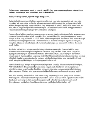 Setiap orang mempunyai hobinya yang tersendiri. Ada banyak pendapat yang mengatakan
bahawa mempunyai hobi membawa banyak kesan baik.

Pada pandangan anda, apakah fungsi-fungsi hobi.

Setiap individu mempunyai hobinya yang tersendiri. Ada yang suka memancing, ada yang suka
bersukan, ada yang minat berlumba, ada yang gemar mendaki gunung dan berbagai-bagai hobi.
Semua orang mempunyai alasan tersendiri yang menyebabkan mereka melakukan semua hobi itu.
Jadi, apakah fungsi-fungsi hobi dalam kehidupan kita dan usaha-usaha untuk menggalakkannya
terutama dalam kalangan remaja? Elok kita semua renungkan.

Sesungguhnya hobi memastikan masa senggang seseorang itu dipenuhi dengan baik. Masa memang
emas dan harus digunakan sebaik mungkin. Hobi memudahkan kita menghabiskan masa lapang
dengan aktiviti yang berfaedah. Aktiviti riadah ini memang nampak mudah dan tidak menarik tetapi
mempunyai kesan yang mendalam kerana memastikan masa seseorang itu digunakan sebagaik
mungkin. Ada masa untuk bekerja, ada masa untuk keluarga, ada masa untuk berhibur dan masa
untuk riadah.

Selain itu, aktiviti hobi mampu menajamkan pemikiran seseorang itu. Sesuatu hobi itu hanya
mampu dilakukan melalui perancangan dan kebolehan yang tertentu. Masa, teman yang akan
dijemput dan kekerapan melakukan hobi harus ditentukan dahulu. Jadi, kekerapan melakukan
sesuatu aktiviti itu menjadikan seseorang itu kritikal fikirannya terutama untuk memastikan hobinya
lebih baik dan berkesan untuk jangka panjang. Minda sihat dan fizikal turut menjadi lebih kuat
untuk mengharungi kehidupan moden yang penuh cabaran ini.

Pemilikan hobi juga mampu mengeratkan hubungan baik keluarga atau rakan rapat seseorang itu.
Aktiviti hobi boleh dilaksanakan bersama-sama dengan anak atau kawan lalu menyebabkan
interaksi semakin kerap berlaku. Tindakan ini memberikan satu pemahaman yang baik tentang
sikap seseorang. Jelaslah, hobi berupaya menjadikan hubungan sosial manusia semakin positif.

Jadi, hobi memang harus dimiliki oleh semua orang tanpa mengira usia, pangkat dan asal-usul.
Aktiviti positif ini akan memberi banyak kesan baik kepada individu dalam aspek kesihatan mental
dan fizikal seseorang itu. Kehidupan kita juga menjadi lebih bermakna dan menarik untuk
diteruskan dari hari ke hari. Sudahkah anda semua melakukan hobi anda hari ini?
 