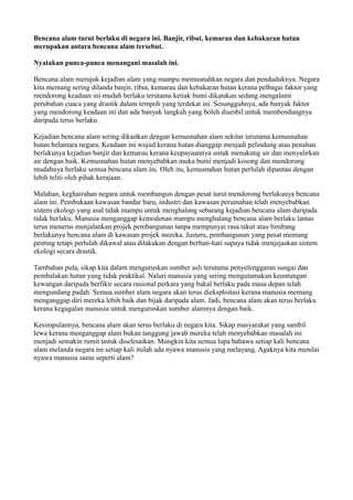Bencana alam turut berlaku di negara ini. Banjir, ribut, kemarau dan kebakaran hutan
merupakan antara bencana alam tersebut.

Nyatakan punca-punca menangani masalah ini.

Bencana alam merujuk kejadian alam yang mampu memusnahkan negara dan penduduknya. Negara
kita memang sering dilanda banjir, ribut, kemarau dan kebakaran hutan kerana pelbagai faktor yang
mendorong keadaan ini mudah berlaku terutama ketiak bumi dikatakan sedang mengalami
perubahan cuaca yang drastik dalam tempoh yang terdekat ini. Sesungguhnya, ada banyak faktor
yang mendorong keadaan ini dan ada banyak langkah yang boleh diambil untuk membendungnya
daripada terus berlaku.

Kejadian bencana alam sering dikaitkan dengan kemusnahan alam sekitar terutama kemusnahan
hutan belantara negara. Keadaan ini wujud kerana hutan dianggap menjadi pelindung atau penahan
berlakunya kejadian banjir dan kemarau kerana keupayaannya untuk menakung air dan menyalirkan
air dengan baik. Kemusnahan hutan menyebabkan muka bumi menjadi kosong dan mendorong
mudahnya berlaku semua bencana alam ini. Oleh itu, kemusnahan hutan perlulah dipantau dengan
lebih teliti oleh pihak kerajaan.

Malahan, keghairahan negara untuk membangun dengan pesat turut mendorong berlakunya bencana
alam ini. Pembukaan kawasan bandar baru, industri dan kawasan perumahan telah menyebabkan
sistem ekologi yang asal tidak mampu untuk menghalang sebarang kejadian bencana alam daripada
tidak berlaku. Manusia menganggap kemodenan mampu menghalang bencana alam berlaku lantas
terus menerus menjalankan projek pembangunan tanpa mempunyai rasa takut atau bimbang
berlakunya bencana alam di kawasan projek mereka. Justeru, pembangunan yang pesat memang
penting tetapi perlulah dikawal atau dilakukan dengan berhati-hati supaya tidak menjejaskan sistem
ekologi secara drastik.

Tambahan pula, sikap kita dalam menguruskan sumber asli terutama penyelenggaran sungai dan
pembalakan hutan yang tidak praktikal. Naluri manusia yang sering mengutamakan keuntungan
kewangan daripada berfikir secara rasional perkara yang bakal berlaku pada masa depan telah
mengundang padah. Semua sumber alam negara akan terus dieksploitasi kerana manusia memang
menganggap diri mereka lebih baik dan bijak daripada alam. Jadi, bencana alam akan terus berlaku
kerana kegagalan manusia untuk menguruskan sumber alamnya dengan baik.

Kesimpulannya, bencana alam akan terus berlaku di negara kita. Sikap masyarakat yang sambil
lewa kerana menganggap alam bukan tanggung jawab mereka telah menyebabkan masalah ini
menjadi semakin rumit untuk diselesaikan. Mungkin kita semua lupa bahawa setiap kali bencana
alam melanda negara ini setiap kali itulah ada nyawa manusia yang melayang. Agaknya kita menilai
nyawa manusia sama seperti alam?
 