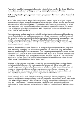 Negara kita memiliki banyak rangkaian media cetak. Akhbar, majalah dan jurnal dikatakan
menjadi sasaran utama rakyat negara ini yang memang ketandusan maklumat.

Pada pendapat anda, apakah peranan-peranan yang mampu dimainkan oleh media cetak di
negara ini.

Media cetak sering dikaitkan dengan akhbar, majalah dan jurnal di negara ini. Negara kita pula
memang boleh dianggap mempunyai penerbitan media cetak yang semakin meningkat saban tahun
walaupun jumlah itu boleh ditingkatkan dengan lebih drastik dalam tempoh mendatang ini kerana
sikap masyarakat yang suka membawa dan mencari informasi sudah mula kelihatan. Jadi, media
cetak di negara ini memiliki peranan-peranan besar yang mampu membentuk satu masyarakat
negara yang berkualiti mindanya.

Sumbangan utama media cetak di negara ini ialah media cetak menjadi sumber maklumat kepada
masyarakat kita. Saban hari media cetak menyiarkan pelbagai perkara yang berlaku di negara ini
dan semua berita atau maklumat ini menjadikan masyarakat kita mengetahui semua perkara yang
berlaku, sedang, dan bakal terjadi di negara ini. Sikap berlumba-lumba media cetak untuk
mendapatkan maklumat terkini turut menyebabkan masyarakat sering mendapat maklumat lebih
awal mengenai sesuatu perkara.

Selain itu, kelebihan media cetak ialah media ini mampu menghasilkan analisis berita yang lebih
kritis berbanding media yang lain. Situasi ini wujud kerana ciri media cetak yang berlandaskan
penulisan mampu menghasilkan satu penulisan kritis yang menyebabkan pembaca mampu melihat
sesuatu peristiwa yang berlaku itu dengan lebih mendalam. Media cetak mengupas semua isu yang
berlaku daripada pelbagai sudut sehingga menyebabkan fenomena yang berlaku itu difahami oleh
amsyarakat. Jelaslah, media cetak mampu menghasilkan satu generasi masyarakat yang memiliki
minda yang kritis apabila membicarakan sesuatu topik.

Malahan, media cetak turut menyiarkan cerita-cerita yang mampu dijadikan pengajaran. Berita-
berita jenayah, isu keluarga, projek pembangunan dan kejayaan individu tertentu sudah pasti
menjadi tatapan masyarakat kita. Pembacaan mereka terhadap berita-berita jenis ini memberi satu
pengajaran secara tersirat kepada pembaca yang seterusnya menyebabkan berlakunya satu
perubahan diri dan minda mereka terhadap perkara tersebut. Oleh itu, pembacaan bahan media
cetak memberikan pembaca satu pengajaran yang mampu membawa kebaikan.

Secara tuntasnya, media cetak di negara ini memang mempunyai peranan yang penting dalam
memastikan negara terus mampu bersaing dalam era yang penuh persaingan ini. Ruang untuk media
cetak berkembang turut wujud kerana media cetak dianggap lebih murah berbanding jenis media
yang lain. Cuma ada sedikit kebimbangan dengan kewujudan bahan media cetak yang lebih
mengutamakan isu-isu gosip atau sensasi daripada berita-berita yang benar-benar berlaku di negara
ini.
 