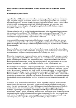 Buli semakin berleluasa di sekolah kita. Keadaan ini menyebabkan masyarakat semakin
gusar.

Huraikan punca-punca tercetus.


Apakah itu kes buli? Kes buli membawa maksud masalah yang meliputi kegiatan seperti memeras
ugut, menghina, mengejek, menumbuk, memaki dan sebagainya yang dilakukan oleh seseorang
terhadap pemangsanya. Memang tidak boleh dinafikan bahawa dewasa ini, kes buli yang berlaku di
sekolah semakin berleluasa dan menjadi-jadi. Hal ini telah mencapai satu tahap yang amat
merimaskan dan membimbangkan pelbagai pihak seperti pihak sekolah, ibu bapa, kerajaan,
masyarakat dan lain-lain lagi.

Menurut kajian, kes buli ini menjadi semakin meningkat pada setiap tahun dalam kalangan pelajar
dan semakin serius masalahnya. “Jika tidak kerana angin masakan pokok bergoyang”. Oleh itu,
setiap masalah yang berlaku tentu mempunyai puncanya. Terdapat beberapa punca yang telah
dikenal pasti sebagai penyumbang kepada masalah kes buli ini.

Antaranya ialah kekurangan penghayatan nilai-nilai agama yang ada pada pelajar yang sanggup
melibatkan dirinya dalam kes buli. Mereka sanggup berbuat demikian hanya untuk mendapatkan
perhatian orang lain dan menunjukkan kekuatannya kepada orang lain. Mereka semakin ketandusan
nilai kemanusiaan.

Selain itu, ibu bapa yang kurang memberikan belaian kasih sayang dan prihatin kapada anak juga
menjadi antara puncanya kes buli ini berlaku. Ibu bapa yang selalu sibuk mencari duit dan bersikap
materialistik telah mengabaikan tanggungjawab mereka terhadap anak mereka.

Di samping itu, para pelajar yang masih berumur setahun jagung dan berdarah setampuk pinang ini
mudah terpengaruh dengan tindakan rakan sebayanya. Jika kawan-kawannya merupakan pembuli,
pelajar tersebut juga akan terikut-ikut perbuatan kawannya supaya dapat diterima oleh ahli-ahli
kumpulannya. Pengawasan yang longgar di sekolah juga menjadi puncanya kerana telah memberi
peluang kepada pelajar yang ingin menjalankan pembulian mereka terhadap pelajar lain.

Bak kata pepatah ‘tiada penyakit yang tiada penyembuhnya’.Terdapat pelbagai langkah drastik yang
boleh dijalankan untuk membendung dan membanteras kemelut ini.Antaranya ialah pihak kerajaan
seperti Kementerian Pelajaran dan juga pihak sekolah harus menitikberatkan isu kes buli ini dalam
pelajaran di sekolah dengan melalui mata pelajaran tertentu seperti Pendidikan Moral, Pendidikan
Islam, Pendidikan Sivik dan sebagainya. Dengan itu, pelajar akan menyedari bahawa perbuatan buli
ini merupakan satu kesalahan dan pelajar juga didedahkan dengan pelbagai maklumat tentang kesan
buruk daripada perbuatan membuli dan cara-cara mengelakkannya daripada terbabit dalam kes buli
ini.

Natijahnya, selagi masalah ini masih berleluasa, impian negara kita yang ingin melahirkan satu
bangsa yang bermartabat mulia dan berdaya maju akan tinggal sebagai khayalan sahaja. Hasrat
negara kita yang ingin mencapai Wawasan 2020 juga akan tinggal sebagai angan-angan Mat Jenin
semata-matanya. Hal ini kerana para pelajar merupakan aset negara yang penting dan akan
menerajui negara ini pada masa depan. Bak kata peribahasa Melayu ‘pemuda harapan bangsa,
pemudi tiang negara’. Oleh itu, semua pihak haruslah sehilir semudik dan sehati sejiwa dalam usaha
menangani masalah kes buli ini walaupun kita terpaksa mengharungi liku-liku yang penuh dengan
onak duri ini. Semoga berkat daya usaha yang gigih, kita dapat melahirkan generasi muda yang
dapat menjulang nama negara dan mengangkat martabat bangsa dipersada dunia.
 