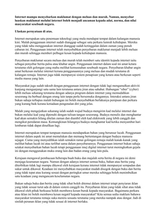 Internet mampu menyebarkan maklumat dengan meluas dan murah. Namun, menyebar
luaskan maklumat melalui internet boleh menjadi ancaman kepada adat, norma, dan nilai
masyarakat sesebuah negara.

Ulaskan pernyataan di atas.

Internet merupakan satu penemuan teknologi yang mula mendapat tempat dalam kalangan manusia
kini. Malah penggunaan internet sudah dianggap sebagai satu perkara lumrah kehidupan. Mereka
yang tidak tahu menggunakan internet dianggap sudah ketinggalan dalam zaman yang penuh
cabaran ini. Penggunaan internet telah menyebabkan penyebaran maklumat menjadi lebih meluas
dan murah sehingga memberi pelbagai kesan kepada kehidupan manusia.

Penyebaran maklumat secara meluas dan murah telah memberi satu identiti kepada internet iaitu
sebagai penyebar berita palsu atau khabar angin. Penggunaan internet dalam soal ini amat ketara
terutama oleh golongan yang mahu melihat kemusnahan sesebuah negara. Penyebaran khabar angin
amat berkesan melalui internet kerana penggunaannya yang meluas dan mudah terutama di
kalangan remaja. Internet juga tidak mempunyai sistem penapisan yang ketara atau berkesan seperti
media massa yang lain.

Masyarakat juga sudah taksub dengan penggunaan internet dengan tidak lagi mengamalkan aktiviti
kunjung mengunjungi satu sama lain terutama antara jiran atau sahabat. Hubungan “siber” (cyber)
lebih meluas sekarang terutama dengan adanya program dalam internet yang memudahkan
seseorang itu berbual dengan orang lain tanpa perlu bersemuka dengannya. Interaksi antara jiran
bukan sahaja terhapus malah hubungan ini boleh menyebabkan berlakunya penipuan dan perkara
yang kurang baik kerana ketiadaan pengenalan diri yang jelas.

Malah yang mengejutkan sekarang ialah sudah wujud budaya mengirim kad melalui internet dan
bukan melalui kad yang dipenuhi dengan tulisan tangan seseorang. Budaya menulis dan menghantar
kad akan semakin hilang ditelan zaman dan diambil oleh kad elektronik yang lebih canggih dan
mengikut peredaran masa. Kemungkinan hilangnya budaya menghantar kad ketika menyambut hari
lembaran tidak dapat dinafikan lagi.

Internet merupakan tempat tumpuan manusia mendapatkan bahan yang berunsur lucah. Penggunaan
internet dalam aspek ini amat memalukan dan memang bertentangan dengan budaya manusia
sejagat. Cuma yang menyedihkan ialah semakin ramai golongan remaja malah kanak-kanak yang
melihat bahan lucah ini atau terlibat sama dalam penyebarannya. Penggunaan internet bukan sahaja
setakat menyebarkan bahan lucah tetapi penggunaan imej digital internet turut meningkatkan gejala
ini dengan menggunakan muka orang lain dan badan orang yang lain pula.

Kerajaan mengawal pembacaan beberapa buah buku dan majalah serta berita di negara ini demi
menjaga keamanan negara. Namun dengan adanya internet semua buku, bahan atau berita yang
diterbitkan tidak lagi mampu dikawal oleh kerajaan kerana internet tidak mempunyai sempadan dan
sukar untuk dikawal. Keadaan ini menyebabkan masyarakat mudah disogok dengan buku dan berita
yang tidak tepat atau kurang sesuai dengan peringkat umur mereka sehingga boleh menimbulkan
satu keadaan yang mengancam keselamatan negara.

Bukan sahaja buku dan berita yang tidak sihat boleh ditemui dalam internet tetapi penyiaran iklan
yang tidak sesuai turut ada di dalam sistem canggih itu. Penyebaran iklan yang tidak sihat atau tidak
dikawal oleh pihak berkuasa boleh membawa kesan buruk kepada masyarakat. Bagaimana perkara
atau iklan ini boleh membawa kesan negatif kepada masyarakat? Kita semua sedia maklum bahawa
masyarakat terutama remaja suka meniru sesuatu terutama yang mereka nampak atau dengar. Jadi di
sinilah peranan iklan yang tidak sesuai di internet berlaku.
 