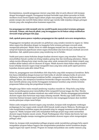 Kesimpulannya, masalah penggunaan internet yang tidak sihat ini perlu dikawal oleh kerajaan
dengan bersungguh-sungguh. Keengganan kerajaan bertindak tegas dalam persoalan ini boleh
membawa kesan buruk kepada negara dalam jangka masa panjang. Masyarakat pula perlu lebih
pandai menapis dan memilih bahan dalam internet agar mereka tidak terpedaya dengan golongan
tertentu yang cuba menghancurkan keamanan negara kita.


Isu pengangguran telah menjadi satu isu sensitif kepada masyarakat terutama golongan
siswazah. Namun, ada banyak pihak yang beranggapan isu ini bukan sahaja melibatkan
siswazah tetapi golongan lain juga.

Jadi, apakah punca-punca wujudnya pengangguran dan apakah cara-cara mengatasinya.

Pengangguran merupakan satu penyakit era globalisasi yang semakin menular ke negara ini. Saban
tahun negara kita dikejutkan dengan isu kegagalan belia terutama golongan siswazah untuk
memperoleh pekerjaan. Malah, berita ini sudah dianggap menjadi satu isu yang akan menjelma
setiap kali keputusan peperiksaan umum negara diumumkan atau konvokesyen sesebuah universiti
dijalankan. Jadi, apakah punca-punca yang mendorong isu ini berlaku

Sudah pasti punca utama berkaitan dengan keadaan ekonomi negara yang merudum. Situasi ini
menyebabkan banyak syarikat atu kilang terpaksa gulung tikar dan membuang pekerjanya. Bukan
sahaja mereka dibuang kerja tetapi mereka juga sukar untuk memperoleh kerja dalam tempoh yang
terdekat akibat tiadanya aktiviti ekonomi di negara. Malah ekonomi dunia bukan sahaja memberi
kesan terhadap ekonomi negara tetapi mengambil masa yang lama untuk pulih seperti peristiwa
kejatuhan ekonomi pada akhir dekad 90-an.

Selain itu, pengangguran turut disebabkan oleh sikap belia yang tidak mempunyai kemahiran. Belia
kita hanya didedahkan dengan konsep teori baik ketika di sekolah mahupun ketika di universiti.
Akibatnya, belia kita kekurangan kemahiran berfikir, menganalisa sesuatu, berbicara dalam
pelbagai bahasa, dan mempunyai kemahiran berinteraksi dengan masyarakat. Biasanya, majikan
akan memilih pekerja yang mereka beranggapan mempunyai keunikan yang tertentu terutama
penguasaan bahasa asing dan pengetahuan komputer.

Mungkin juga faktor malas menjadi pendorong wujudnya masalah ini. Sikap belia yang hidup
ketika era pembangunan pesat menyebabkan belia mengambil konsep tunggu dan lihat. Mereka
hanya bertindak apabila keadaan mendesak atau sudah terlewat. Mereka menganggap pertumbuhan
ekonomi negara akan berterusan maju tanpa sebarang masalah. Mereka juga sudah terlalu lama
menerima bantuan kerajaan seperti pemberian biasiswa dan menganggap kerajaan akan memberi
mereka pekerjaan selepas tamat belajar.

Dalam usaha mengatasi ekonomi negara yang merudum, kerajaan telah menghantar rombongan
perdagangan ke luar negara untuk menarik lebih banyak modal asing ke Malaysia. Rombongan ini
cuba mengiklankan kelebihan negara jika pemodal asing itu sanggup menanam modal mereka di
negara ini. Malah, kerajaan telah cuba menjalankan beberapa projek mega untuk memastikan
ekonomi negara berjalan rancak semula. Projek Pembangunan Johor Selatan dan Kereta Api Laju
KL-Singpura dijangka mampu meninggikan pertumbuhan ekonomi negara selain mengurangkan
pelbagai cukai.

Selain itu, kerajaan telah menjalankan pelbagai program untuk memahirkan golongan belia seperti
mengadakan program bahasa Inggeris dan mengutamakan penubuhan institut kemahiran dengan
negara-negara luar seperti Jerman. Program ini mampu menyediakan satu sumber manusia yang
 