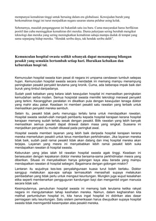 mempunyai kemahiran tinggi untuk bersaing dalam era globalisasi. Kewujudan buruh yang
berkemahiran tinggi ini turut menjadikan negara sasaran utama pelabur asing kelak.

Sebenarnya, masalah pengangguran ini bukanlah satu isu baru. Cuma masyarakat harus berfikiran
positif dan cuba meninggikan kemahiran diri mereka. Dunia pekerjaan sering berubah mengikut
teknologi dan mereka yang sering meningkatkan kemahiran sahaja mampu duduk di tempat yang
sama sepanjang hidup mereka. “Hendak seribu daya, tak hendak seribu dalih”.




Kemunculan hospital swasta sedikit sebanyak dapat menampung bilangan
pesakit yang semakin bertambah setiap hari. Huraikan kebaikan dan
keburukan hospi tal.


Kemunculan hospital swasta kian pesat di negara ini umpama cendawan tumbuh selepas
hujan. Kemunculan hospital swasta secara mendadak ini memang mampu menampung
peningkatan pesakit penyakit terutama yang kronik. Cuma, ada beberapa impak baik dan
buruk yang timbul daripadanya.
Sudah pasti kebaikan yang ketara ialah kewujudan hospital ini memastikan peningkatan
kemudahan serba moden. Semua hospistal swasta memiliki teknologi merawat penyakit
yang terkini. Kecanggihan peralatan ini dikaitkan pula dengan kewujudan tenaga doktor
yang mahir atau pakar. Keadaan ini memberi pesakit satu rawatan yang terbaik untuk
memastikan penyakit mereka sembuh.
Selain itu, pesakit tidak perlu menunggu terlalu lama untuk mendapatkan rawatan.
Hospital swasta seolah-olah menjadi pembantu kepada hospital kerajaan kerana hospital
kerajaan memang sudah terlalu sesak dengan pesakit. Bilik rawatan yang lebih banyak
memastikan semua pesakit dapat dirawat dalam masa yang singkat. Suasana ini
menjadikan penyakit itu mudah dikawal pada peringkat awal.
Hospital swasta memberi layanan yang lebih baik daripada hospital kerajaan kerana
mereka memerlukan pesakit untuk terus memberikan perkhidmatan. Jika layanan mereka
tidak baik, sudah pasti ramai pesakit tidak akan datang dan imej hospital mereka akan
terjejas. Layanan yang mesra ini menyebabkan lebih ramai pesakit lebih suka
mendapatkan rawatan di hospital swasta.
Keburukan yang jelas ialah bil rawatan hospital swasta agak tinggi. Keadaan ini
bersesuaian dengan kepakaran doktor mereka bersama-sama perkhidmatan mesra yang
diberikan. Situasi ini menyebabkan hanya golongan kaya atau berada yang mampu
mendapatkan rawatan di hospital sebegini. Bagaimana dengan golongan miskin?
Lantaran itu wujudnya kes-kes penyalahgunaan kuasa turut boleh berlaku. Doktor
sanggup melakukan apa-apa sahaja termasuklah menasihati supaya melakukan
pembedahan yang tidak perlu untuk mengaut keuntungan. Mungkin juga wujud kesalahan
etika seperti membenarkan pengguguran kandungan bayi dan mengambil organ manusia
secara tidak sah.
Kesimpulannya, penubuhan hospital swasta ini memang baik terutama ketika rakyat
negara ini mengutamakan tahap kesihatan mereka. Namun, dalam keghairahan kita
melihat pertumbuhan hospital ini, kita harus ingat hospital ini didirikan atas dasar
perniagaan iaitu keuntungan. Satu sistem pemeriksaan harus diwujudkan supaya hospital
swasta tidak menmgambil kesempatan atas pesakit mereka.
 