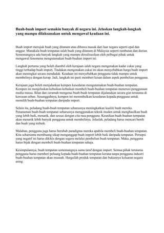 Buah-buah import semakin banyak di negara ini. Jelaskan langkah-langkah
yang mampu dilaksanakan untuk mengawal keadaan ini.


Buah import merujuk buah yang ditanam atau dibawa masuk dari luar negara seperti epal dan
anggur. Manakala buah tempatan ialah buah yang ditanam di Malaysia seperti rambutan dan durian.
Sememangnya ada banyak langkah yang mampu direalisasikan oleh pelbagai pihak untuk
mengawal fenomena mengutamakan buah-buahan import ini.

Langkah pertama yang boleh diambil oleh kerajaan ialah negara mengenakan kadar cukai yang
tinggi terhadap buah import. Tindakan mengenakan cukai ini akan menyebabkan harga buah import
akan meningkat secara mendadak. Keadaan ini menyebabkan pengguna tidak mampu untuk
membelinya dengan kerap. Jadi, langkah ini pasti memberi kesan dalam aspek pembelian pengguna.

Kerajaan juga boleh menjalankan kempen kesedaran mengutamakan buah-buahan tempatan.
Kempen ini menjelaskan kebaikan-kebaikan membeli buah-buahan tempatan menerusi penggunaan
media massa. Iklan dan ceramah mengenai buah-buah tempatan dijalanakan secara giat terutama di
kawasan urban. Sesungguhnya, kempen ini menimbulkan kesedaran kepada pengguna untuk
memilih buah-buahan tempatan daripada import.

Selain itu, peladang buah-buah tempatan seharusnya meningkatkan kualiti buah mereka.
Penanaman buah-buah tempatan seharusnya menggunakan teknik moden untuk menghasilkan buah
yang lebih baik, menarik, dan sesuai dengan cita rasa pengguna. Keunikan buah-buahan tempatan
akan menarik lebih banyak pengguna untuk membelinya. Jelaslah, peladang harus mencari benih
dan buah yang terbaik.

Malahan, pengguna juga harus berubah paradigma mereka apabila membeli buah-buahan tempatan.
Kita seharusnta membuang sikap menganggap buah import lebih baik daripada tempatan. Persepsi
yang negatif ini harus dikikis dengan segera melalui pembelian buah tempatan. Maka, pengguna
harus bijak dengan membeli buah-buahan tempatan sahaja.

Kesimpulannya, buah tempatan sememangnya sama taraf dengan import. Semua pihak terutama
pengguna harus memberi peluang kepada buah-buahan tempatan kerana tanpa pengguna industri
buah-buahan tempatan akan musnah. Hargailah produk tempatan dan bukannya keluaran negara
asing.
 