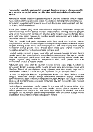 Kemunculan hospital swasta sedikit sebanyak dapat menampung bilangan pesakit
yang semakin bertambah setiap hari. Huraikan kebaikan dan keburukan hospital
swasta.

Kemunculan hospital swasta kian pesat di negara ini umpama cendawan tumbuh selepas
hujan. Kemunculan hospital swasta secara mendadak ini memang mampu menampung
peningkatan pesakit penyakit terutama yang kronik. Cuma, ada beberapa impak baik dan
buruk yang timbul daripadanya.

Sudah pasti kebaikan yang ketara ialah kewujudan hospital ini memastikan peningkatan
kemudahan serba moden. Semua hospistal swasta memiliki teknologi merawat penyakit
yang terkini. Kecanggihan peralatan ini dikaitkan pula dengan kewujudan tenaga doktor
yang mahir atau pakar. Keadaan ini memberi pesakit satu rawatan yang terbaik untuk
memastikan penyakit mereka sembuh.
Selain itu, pesakit tidak perlu menunggu terlalu lama untuk mendapatkan rawatan.
Hospital swasta seolah-olah menjadi pembantu kepada hospital kerajaan kerana hospital
kerajaan memang sudah terlalu sesak dengan pesakit. Bilik rawatan yang lebih banyak
memastikan semua pesakit dapat dirawat dalam masa yang singkat. Suasana ini
menjadikan penyakit itu mudah dikawal pada peringkat awal.
Hospital swasta memberi layanan yang lebih baik daripada hospital kerajaan kerana
mereka memerlukan pesakit untuk terus memberikan perkhidmatan. Jika layanan mereka
tidak baik, sudah pasti ramai pesakit tidak akan datang dan imej hospital mereka akan
terjejas. Layanan yang mesra ini menyebabkan lebih ramai pesakit lebih suka
mendapatkan rawatan di hospital swasta.
Keburukan yang jelas ialah bil rawatan hospital swasta agak tinggi. Keadaan ini
bersesuaian dengan kepakaran doktor mereka bersama-sama perkhidmatan mesra yang
diberikan. Situasi ini menyebabkan hanya golongan kaya atau berada yang mampu
mendapatkan rawatan di hospital sebegini. Bagaimana dengan golongan miskin?
Lantaran itu wujudnya kes-kes penyalahgunaan kuasa turut boleh berlaku. Doktor
sanggup melakukan apa-apa sahaja termasuklah menasihati supaya melakukan
pembedahan yang tidak perlu untuk mengaut keuntungan. Mungkin juga wujud kesalahan
etika seperti membenarkan pengguguran kandungan bayi dan mengambil organ manusia
secara tidak sah.
Kesimpulannya, penubuhan hospital swasta ini memang baik terutama ketika rakyat
negara ini mengutamakan tahap kesihatan mereka. Namun, dalam keghairahan kita
melihat pertumbuhan hospital ini, kita harus ingat hospital ini didirikan atas dasar
perniagaan iaitu keuntungan. Satu sistem pemeriksaan harus diwujudkan supaya hospital
swasta tidak mengambil kesempatan atas pesakit mereka
 