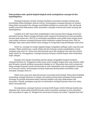 Pada pendapat anda, apakah langkah-langkah untuk meningkatkan semangat ini dan
kepentingannya.

       Semangat kejiranan merujuk semangat membantu masyarakat setempat terutama jiran
bersebelahan dalam kehidupan seharian mereka. Sememangnya semangat kejiranan ini semakin
hilang dalam masyarakat kita sehingga menimbulkan pelbagai isu semasa pula. Jadi, ada banyak
kaedah yang boleh dilaksanakan untuk memastikan semangat ini berterusan kerana memang ada
kepentingannya.

       Langkah awal ialah masyarakat menghidupkan semua konsep rukun tetangga di kawasan
perumahan mereka. Rukun tetangga berfungsi untuk mengawal keselamatan kawasan perumahan
terutama pada malam hari. Aktiviti ini memerlukan pembabitan semua pihak tanpa mengira kaum
yang mampu menanam semangat kejiranan ketika melakukan rondaan bersama-sama. Oleh itu,
hubungan rapat yang terjalin melalui rukun tetangga ini mengeratkan lagi perhubungan antara jiran.

        Selain itu, semangat ini mampu dipupuk dengan mengadakan pelbagai majlis yang bercorak
setempat. Majlis perkahwinan, rumah terbuka dan hari keluarga mampu menghidupkan semula
semangat yang murni ini. Semua jiran akan beramah mesra dan mengenali satu sama lain melalui
majlis seperti ini. Sesungguhnya, semangat kejiranan berupaya tumbuh dengan subur berdasarkan
majlis sebegini.

        Kerajaan turut mampu memainkan peranan dengan mengadakan kempen kesedaran
semangat kejiranan ini. Penggunaan media massa seluas mungkin dengan iklan yang menarik sudah
pasti berupaya menarik perhatian masyarakat terhadap isu ini. Masyarakat akan mula mempersoal
tahap semangat kejiranan mereka dan berusaha ke arah mengekalkan serta meningkatkan semangat
itu di kawasan mereka. Sememangnya kerajaan berperanan penting dalam memulakan usaha
memupuk semangat mulia ini.

      Dalam masa yang sama sikap dan persepsi masyarakat perlu berubah. Masyarakat hendaklah
memandang semangat kejiranan ini sebagai satu perkara penting dalam kehidupan bermasyarakat.
Semangat ini perlulah diutamakan dalam sebarang tindakan yang ingin dilaksanakan oleh
masyarakat. Jelaslah, paradigma yang baru ini memastikan semangat kejiranan akan terus mekar
dalam masyarakat kita.

        Kesimpulannya, semangat kejiranan memang boleh dicapai melalui beberapa kaedah yang
dijelaskan tadi. Semua pihak perlulah berusaha untuk memastikan semangat ini terus diamalkan
oleh masyarakat di negara ini. Mungkin kita semua harus bertanya diri sendiri "siapakah jiran kita?
 