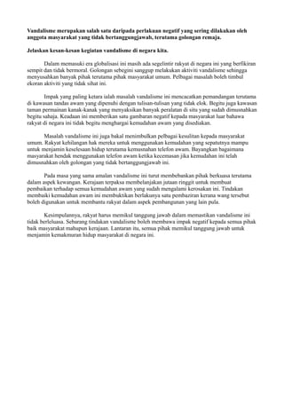 Vandalisme merupakan salah satu daripada perlakuan negatif yang sering dilakukan oleh
anggota masyarakat yang tidak bertanggungjawab, terutama golongan remaja.

Jelaskan kesan-kesan kegiatan vandalisme di negara kita.

       Dalam memasuki era globalisasi ini masih ada segelintir rakyat di negara ini yang berfikiran
sempit dan tidak bermoral. Golongan sebegini sanggup melakukan aktiviti vandalisme sehingga
menyusahkan banyak pihak terutama pihak masyarakat umum. Pelbagai masalah boleh timbul
ekoran aktiviti yang tidak sihat ini.

        Impak yang paling ketara ialah masalah vandalisme ini mencacatkan pemandangan terutama
di kawasan tandas awam yang dipenuhi dengan tulisan-tulisan yang tidak elok. Begitu juga kawasan
taman permainan kanak-kanak yang menyaksikan banyak peralatan di situ yang sudah dimusnahkan
begitu sahaja. Keadaan ini memberikan satu gambaran negatif kepada masyarakat luar bahawa
rakyat di negara ini tidak begitu menghargai kemudahan awam yang disediakan.

       Masalah vandalisme ini juga bakal menimbulkan pelbagai kesulitan kepada masyarakat
umum. Rakyat kehilangan hak mereka untuk menggunakan kemudahan yang sepatutnya mampu
untuk menjamin keselesaan hidup terutama kemusnahan telefon awam. Bayangkan bagaimana
masyarakat hendak menggunakan telefon awam ketika kecemasan jika kemudahan ini telah
dimusnahkan oleh golongan yang tidak bertanggungjawab ini.

       Pada masa yang sama amalan vandalisme ini turut membebankan pihak berkuasa terutama
dalam aspek kewangan. Kerajaan terpaksa membelanjakan jutaan ringgit untuk membuat
pembaikan terhadap semua kemudahan awam yang sudah mengalami kerosakan ini. Tindakan
membaiki kemudahan awam ini membuktikan berlakunya satu pembaziran kerana wang tersebut
boleh digunakan untuk membantu rakyat dalam aspek pembangunan yang lain pula.

       Kesimpulannya, rakyat harus memikul tanggung jawab dalam memastikan vandalisme ini
tidak berleluasa. Sebarang tindakan vandalisme boleh membawa impak negatif kepada semua pihak
baik masyarakat mahupun kerajaan. Lantaran itu, semua pihak memikul tanggung jawab untuk
menjamin kemakmuran hidup masyarakat di negara ini.
 