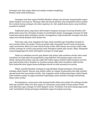 Semangat cinta akan negara dalam jiwa pelajar semakin menghilang.
Berikan sebab-sebab berlakunya.


       Semangat cinta akan negara bolehlah dikaitkan sebagai satu perasaan mengutamakan negara
dalam tindakan seseorang itu. Memang sudah ada banyak pendant yang mengatakan bahawa pelajar
kini semakin kurang semangat cinta akan negaranya itu. Jadi, apakah punca-punca yang membawa
masalah ini berlaku?

       Sudah pasti punca yang utama ialah kempen mengenai semangat ini jarring disiarkan oleh
pihak media massa kita. Ketiadaan kempen ini membuatkan pelajar menganggap semangat ini tidak
wujud atau penting dalam kehidupan mereka. Sesungguhnya, tanpa kempenlah semangat cinta akan
negara terus hilang daripada naluri pelajar kita.

       Pada masa yang sama, kegagalan ibu bapa untuk mendidik juga menjadikan masalah ini
terus menular dalam jiwa pelajar. Orang tua pelajar tidak mengambil inisiatif untuk menjelaskan
aspek nasionalisme dalam jiwa anak mereka kerana terlalu sibuk bekerja atau mereka sendiri tidak
melihat semangat itu sesuatu yang penting untuk diterapkan kepada anak mereka. Maka, ibubapalah
yang bertanggungjawab untuk menerapkan semangat ini tetapi gagal.

        Selain itu, kehidupan mewah yang dialami oleh pelajar telah membawa mereka sukar untuk
memahami erti kepayahan dan pengorbanan yang dilakukan oleh pejuang negara suatu masa
dahulu. Kebanyakan pelajar yang ada sudah lahir ketika negara merdeka malah kemajuan economi
juga telah berjalan lancar. Keadaan ini membawa pelajar tidak boleh memahami sebab mereka
harus berkorban demi negara kerana kehidupan mewah itu telah menutup jiwa mereka.

       Malah, masalah ketiadaan semangat ini juga dikaitkan dengan kurangnya minat pelajar
terhadap subjek Sejarah. Banyak yang melihat subjek ini sebagai membosankan dan tidak memberi
apa-apa kesan buat masa deepen mereka. Jadi, kegagalan untuk melihat kepentingan subjek Sejarah
telah membawa pelajar itu gagal memahami kepentingan untuk memiliki semangat nationalisme
dalam naluri mereka.

        Kesimpulannya, semua punca tadi memang berlaku dalam jiwa pelajar kita sehingga mereka
tidak lagi memiliki sikap cinta akan negara ini. Kerjasama semua pihak terutama pelajar sendiri
amat diperlukan agar semangat ini boleh dipupuk semula. Peribahasa 'biar putih tulang jangan putih
mata' membuktikan betapa pentingnya kedaulatan negara itu kepada seseorang.
 