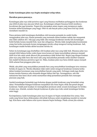 Kadar kemalangan jalan raya begitu meningkat setiap tahun.

Huraikan punca-puncanya.

Kemalangan jalan raya ialah peristiwa ngeri yang biasanya melibatkan perlanggaran dua kenderaan
atau lebih di jalan raya atau pun lebuh raya. Kemalangan sebegini biasanya boleh membawa
kecederaan dan juga kematian. Negara kita merupakan antara negara yang mempunyai angka
kematian akibat kemalangan yang tinggi. Oleh itu ada banyak punca yang harus kita kaji untuk
memahami masalah ini.

Punca pertama ialah kemalangan disebabkan oleh kecuaian pemandu itu sendiri ketika
menggunakan jalan raya. Ramai pemandu yang memandu dalam keadaan mabuk dan mengantuk
atau tidak sedarkan diri. Ada juga yang tidak suka menjaga kenderaan mereka lalu kemalangan
boleh berlaku kerana masalah brek, tayar dan sebagainya. Mereka tidak menghiraukan keselamatan
orang lain ketika memandu kerana menganggap mereka cekap mengawal stering kenderaan. Jadi,
kemalangan mudah berlaku akibat kecuaian mereka ini.

Selain itu kemalangan juga disebabkan oleh keadaan jalan raya yang tidak baik. Biasanya jalan raya
menjadi lebih bahaya ketika waktu hujan turun kerana air hujan menyebabkan jalanraya menjadi
lebih licin lalu sukar untuk dikawal jika pemandunya tidak berhati-hati. Begitu juga dengan keadaan
jalan raya yang tidak lurus dan turun naik yang menyukarkan pemandu untuk memberi tumpuan
lalu mudah berlakunya peristiwa ngeri ini. Maka, keadaan jalan raya harus diubah supaya menjadi
lebih selamat buat pengguna jalan raya.

Malah, ada pihak yang menyalahkan pemandu baru yang menyebabkan kemalangan terus menerus
berlaku di negara ini. Mereka dikatakan tidak mahir untuk mengawal kenderaan terutama ketika
dalam keadaan kecemasan yang menyebabkan banyak yang panik. Golongan muda juga diselar
kerana mereka biasanya suka memandu dengan bahaya dan laju. Sesungguhnya, satu alat
mekanisme baru harus dicari untuk memastikan tahap pemanduan pemandu baru mencapai
piawaian yang baik.

Jumlah kemalangan bertambah juga berkaitan dengan jumlah kenderaan yang bertambah setiap
tahun. Pertambahan bilangan kenderaan menjadikan lalu lintas begitu sibuk dan penuh dengan
kenderaan. Sudah pasti keadaan ini meningkatkan peratusan untuk sesuatu kemalangan itu berlaku
di jalan raya. Jelaslah, semakin banyak kenderaan di jalan raya risiko untuk kemalangan berlaku
amat tinggi.

Kesimpulannya, kadar kemalangan jalan raya di negara ini begitu menakutkan kita semua. Satu
usaha yang berani harus dilaksanakan oleh pihak berkuasa untuk menghalang masalah ini menular
lagi. Kita harus sedar bahawa nilai nyawa manusia begitu berharga. Pandu cermat jika selamat.
 