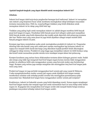 Apakah langkah-langkah yang dapat diambil untuk memajukan industri ini?

Jelaskan.

Industri kraf tangan ialah kerja-kerja penghasilan barangan kraf tradisional. Industri ini merupakan
satu industri yang berpetensi besar untuk membantu meningkatkan tahap kehidupan masyarakat
terutama masyarakat desa. Oleh itu, wujud pelbagai tindakan yang boleh dilakukan untuk
memajukan industri ini ke tahap yang lebih baik lagi.

Tindakan yang paling logik untuk memajukan industri ini adalah dengan membina lebih banyak
pusat kraf tangan di negara. Penubuhan lebih banyak pusat kraf sebegini sudah pasti menjadikan
lebih banyak produk yang boleh dipamerkan dan mudah untuk diperoleh oleh pelancong terutama
dari luar. Dalam masa yang sama pusat ini juga boleh dijadikan sebagai tempat melatih lebih
banyak penggiat industri ini pula.

Kerajaan juga harus menjalankan usaha untuk meningkatkan produktiviti industri ini. Pengenalan
teknologi dan reka bentuk yang unik sudah pasti mampu meninggikan lagi keluaran industri ini
supaya kos menjadi lebih murah dan harga yang dikenakan kepada pembeli boleh dikurangkan
sehingga ke tahap minima. Produktiviti yang tinggi juga menjadikan industri ini lebih berdaya saing
dan kreatif untuk memastikan produk mereka terus mendapat tempat dalam hati pelancong.

Kempen kesedaran yang meluas harus dilaksanakan terutama dalam kalangan generasi muda. Sudah
ada remaja yang tidak lagi mengenali hasil kraf tangan negara kerana mereka tidak menggunakan
produk itu sebaliknya lebih suka menggunakan sesuatu yang bercorak moden atau berteknologi
tinggi. Kempen yang meluas juga mampu mengiklan dan meninggikan imej hasil kraf tangan pada
masa yang sama.

Produk kraf tangan ini juga perlulah menggunakan hasil semula jadi yang wujud di Malaysia.
Usaha mengeksploitasikan sumber semula jadi negara untuk dijadikan kraf tangan mampu
memberikan sentuhan unik terhadap produk tersebut lalu meninggikan permintaannya pada
masyarakat luar. Bukankah kraf tangan harus menggunakan sumber semula jadi tempatan?

Konklusinya, industri ini bukanlah sesuatu yang boleh dipandang remeh. Semua negara menghargai
hasil kraf tangan mereka dan menjadi tugas kita untuk memastikan hasil ini terus hidup subur dalam
negara ini. Kegagalan kita mengekalkan kraf tangan seolah-olah menjadi buktik betapa teruknya
pandangan masyarakat terhadap industri kraf tangan sendiri.
 
