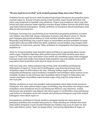 “Bersatu teguh bercerai roboh” perlu menjadi pegangan hidup masyarakat Malaysia.

Peribahasa bersatu teguh bercerai roboh bermaksud kepentingan bekerjasama dan perpaduan dalam
sesebuah negara itu. Konsep ini begitu penting kerana keutuhan negara banyak ditentukan oleh
rakyat yang mempunyai kesepaduan yang sebenarnya. Negara yang mempunyai rakyat yang tidak
bersatu pasti akan menerima impak negatifnya terutama dengan keadaan ekonomi dan politik dunia
yang begitu berkaitan hubungannya. Jelaslah, peribahasa ini mempunyai banyak kepentingan untuk
dihayati oleh masyarakat kita.

Kehidupan masyarakat kita yang berbilang kaum memerlukan pengamalan peribahasa ini kerana
satu tindakan yang tidak bijak mampu menjejaskan keamanan yang dihayati selama ini. Mereka
perlu berpegang pada prinsip peribahasa ini untuk membina kekuatan negara kita semula.
Masyarakat yang berbilang yang wujud di negara ini menyebabkan perasaan perpaduan itu begitu
mudah dikikis jika kita tidak berhati-hati dalam melakukan sesuatu tindakan yang mungkin boleh
menjatuhkan air muka kaum yang lain. Maka, peribahasa ini mengingatkan kita betapa pentingnya
perpaduan itu.

Selain itu, konsep perpaduan yang diutarakan dalam peribahasa ini juga penting dalam suasana
politik negara. Perpaduan diperlukan dalam politik kerana politik boleh membela nasib rakyat
negara ini. Perpecahan yang wujud dalam sistem politik atau pentadbiran negara boleh menggugat
keamanan negara pada jangka masa panjang.Tanpa perpaduan yang utuh tiadalah sistem politik
yang kukuh untuk memastikan nasib rakyat di negara ini terus terbela.

Pada masa yang sama, makna perpaduan juga penting untuk memudahkan pembangunan
dilaksanakan di negara ini. Semua aktiviti pembangunan yang dirancang bertujuan untuk
menjadikan negara ini lebih makmur dan maju. Sebarang tindakan negatif atau jahat boleh
menjejaskan pembangunan yang kemudiannya menjadikan taraf kehidupan rakyat menurun secara
mendadak. Keadaan ini jika berterusan akan menjadikan rakyat di negara ini hidup dalam satu
suasana yang begitu menyedihkan seperti keadaan negara asing yang kita sering tonton di
televisyen pula.

Malahan, peribahasa ini turut mencanangkan maksud perpaduan rakyat dalam bentuk penyatuan
kebudayaan. Kita sedia maklum budaya negara ini berbilang yang memerlukan satu integrasi untuk
menjadikan semua kebudayaan kita itu satu kebudayaan Malaysia yang sebenarnya. Amalan
bekerjasama atau perpaduan yang dihayati oleh rakyat negara ini membolehkan semua kebudayaan
yang berbeza itu diserapkan secara tabii menjadi satu kebudayaan kebangsaan yang boleh menjadi
kebanggaan semua rakyat negara ini.

Kesimpulannya, peribahasa ini banyak membawa peringatan kepada kita semua akan peri
pentingnya perpaduan atau semangat bekerjasama itu. Sikap menuding jari terhadap mana-mana
pihak apabila mengalami sesuatu masalah bukanlah satu tindakan yang sesuai di negara ini. Kita
harus sedar bahawa amalan “bagai aur dengan tebing” amat penting dipraktikkan di negara ini.
 