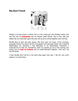 My Best Friend




Norella is my best friend in school. She is a fair, pretty girl with dimpled cheeks. She
and first met at kindergarten and we became great friends. She is kind, jolly and
helpful.We are classmates again this year and we go to school together each morning

Norella likes to joke and play games. She lives near my house. In the evenings,
weusually meet at my house. We sit in the garden and read story books. She is good at
Mathematics. So, whenever I find difficulties in my Mathematics homework, I
would ask her to help me. Sometimes, when my parents go out in the evening, she
comes over to keep me company and we watch television together. That way I do
not feel lonely

I hope Norella and I will be in the same class again next year. I like her very much
andshe is my best friend.
 