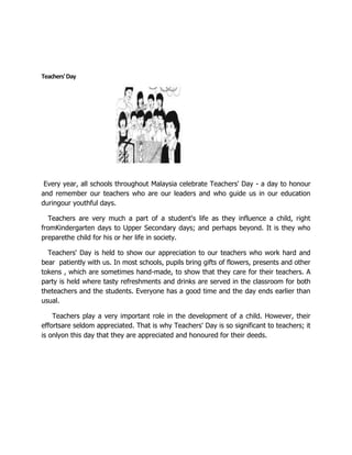 Teachers' Day




 Every year, all schools throughout Malaysia celebrate Teachers' Day - a day to honour
and remember our teachers who are our leaders and who guide us in our education
duringour youthful days.

  Teachers are very much a part of a student's life as they influence a child, right
fromKindergarten days to Upper Secondary days; and perhaps beyond. It is they who
preparethe child for his or her life in society.

  Teachers' Day is held to show our appreciation to our teachers who work hard and
bear patiently with us. In most schools, pupils bring gifts of flowers, presents and other
tokens , which are sometimes hand-made, to show that they care for their teachers. A
party is held where tasty refreshments and drinks are served in the classroom for both
theteachers and the students. Everyone has a good time and the day ends earlier than
usual.

    Teachers play a very important role in the development of a child. However, their
effortsare seldom appreciated. That is why Teachers' Day is so significant to teachers; it
is onlyon this day that they are appreciated and honoured for their deeds.
 