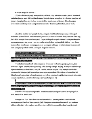 Contoh eksposisi pendek :
Nymiko Suspense yang mengandung Nistatin yang merupakan anti jamur dan aktif
terhadap jamur seperti Candida albicans. Nistatin dapat mengikat steral pada membra sel
jamur. Menghasilkan perubahan permeabilitas membrane sel jamur, diikuti dengan
kebocoran dari komponen-komponen intraselular dan mengakibatkan jamur mati.

Jika kita melihat paragraph di atas, dengan demikian karangan eksposisi dapat
menuntut pembaca dari tidak tahu menjadi tahu, dari tahu sedikit menjadi lebih tahu lagi,
dari tidak mengerti menjadi mengerti. Dapat disimpulkan pula bahwa karangan eksposisi
merupakan suatu karangan yang berusaha menjelaskan suatu pokok pikiran yang dapat
memperluas pandangan seorang pembaca karangan sehingga pembaca dapat memahami
teori yang dipaparkan dalam karangan eksposisi tersebut.
Contoh Karangan / Paragraf Eksposisi
Sejak zaman dahulu, nenek moyang kita sudah mengenal tanaman lidah buaya serta
manfaatnya. Manfaat lidah buaya tidak hanya sebagai penyubur rambut, tetapi juga
bermanfaat bagi kesehatan.
Tumbuhan tanpa buah ini mempunyai ciri: daun berbentuk panjang, tebal, dan
berwarna hijau. Daunnya mengandung serat bening sebagai daging. Meskipun lidah buaya
sejak dahulu dikenal memiliki banyak khasiat, belum banyak yang mengetahui bahwa
tanaman ini bisa menjadi komoditas yang menguntungkan. Menariknya, komoditas ini
tidak hanya bermanfaat sebagai ramuan penyubur rambut, tetapi justru sebagai minuman
yang menyehatkan.( Contoh karangan paragraf ekposisi 1 )
Walaupun tidak terjadi setiap tahun, peristiwa umbal balik di waduk-waduk sangat
merugikan para petani ikan Karamba Jaring Apung (KJA) karena berdampak kematian
massal pada ikan..
Peristiwa ini terjadi dengan tiba-tiba tanpa ada kesempatan untuk mengungsikan
atau melakukan panen dini.
Pernyataan Prof. Otto Sumarwoto benar belaka bahwa peristiwa umbal balik
merupakan gejala alam biasa yang terjadi jika penurunan suhu lapisan air permukaan
lebih rendah dari suhu lapisan air di bawahnya. Hal itu mengakibatkan berat jenis air

 