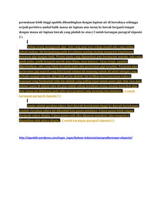 permukaan lebih tinggi apabila dibandingkan dengan lapisan air di bawahnya sehingga
terjadi peristiwa umbal balik massa air lapisan atas turun ke bawah berganti tempat
dengan massa air lapisan bawah yang pindah ke atas.( Contoh karangan paragraf ekposisi
2)
Setiap orang menggosok gigi. Ada yang pagi sore setiap mandi ada yang setiap
selesai makan. Ini bergantung pada keyakinan masing masing mengenai bagaimana
merawat gigi dengan baik. Warne pasta yang digunakan pun bermacam macam, ada yang
putih polos, putih bergaris merah atau hijau, atau lainnya. Akan tetapi, apabila
diperhatikan, ada yang tidak berubah pada alat perawatan gigi tersebut. Ternyata alat
perawatan gigi seperti yang kita kenal selama ini memang sudah diyakini sebagai yang
terbaik sampai saat ini, dan tidak perlu diubah. Ini terlihat dari kenyataan bahwa
kemasan yang berbentuk tube itu adalah yang paling tepat untuk pasta gigi, lalu rasa dan
tekstur pasta di dalam tube itu pun sudah cukup membuat orang senang menyikat gigi,
dan semua ini didukung pula oleh cara promosi yang memang meyakinkan. ( Contoh
karangan paragraf ekposisi 3 )
Angin adalah gerakan udara dari daerah bertekanan tinggi ke daerah bertekanan
rendah. Gerakan udara ini dikendali kan panas matahari. Udara panas lebih ringan
daripada udara dingin. Udara panas naik jika dipanasi matahari, lalu tempatnya
digantikan oleh udara dingin. ( Contoh karangan paragraf ekposisi 4 )

http://agunkkk.wordpress.com/tugas_tugas/bahasa-indonesia/paragrafkarangan-eksposisi/

 